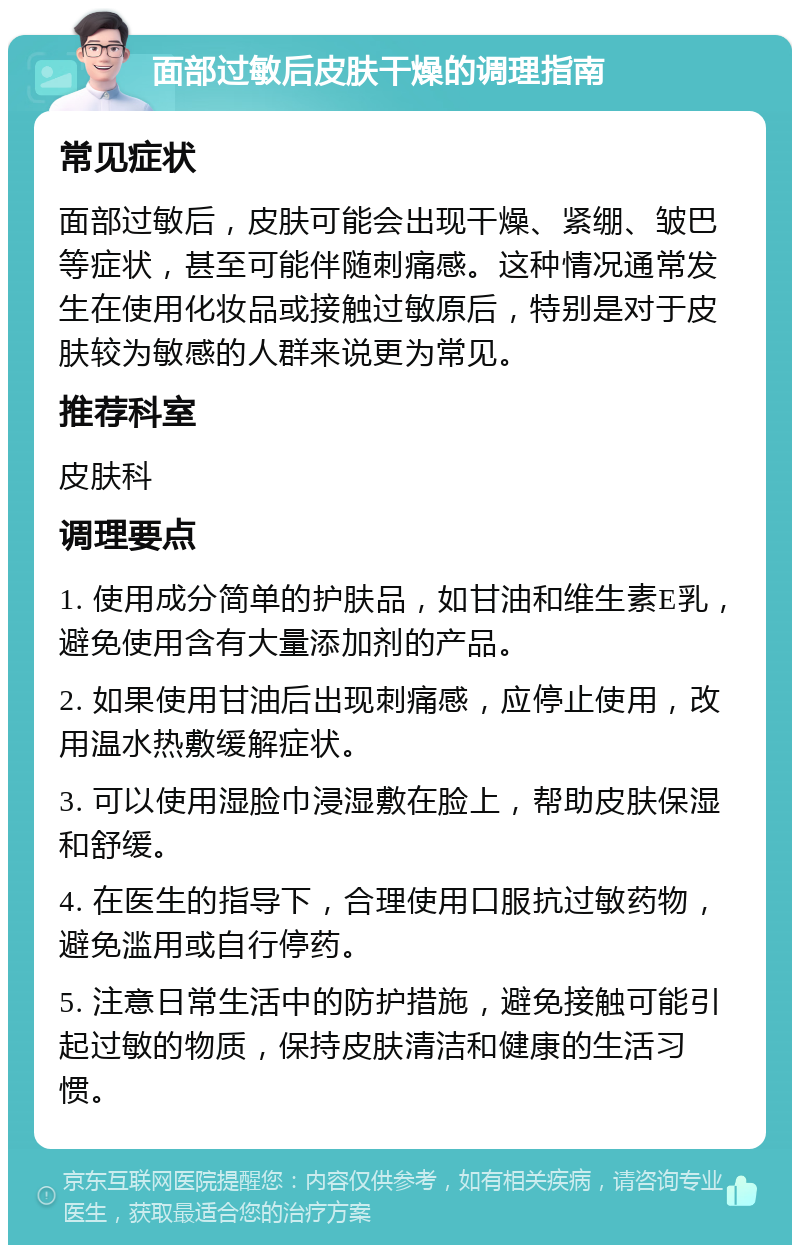 面部过敏后皮肤干燥的调理指南 常见症状 面部过敏后，皮肤可能会出现干燥、紧绷、皱巴等症状，甚至可能伴随刺痛感。这种情况通常发生在使用化妆品或接触过敏原后，特别是对于皮肤较为敏感的人群来说更为常见。 推荐科室 皮肤科 调理要点 1. 使用成分简单的护肤品，如甘油和维生素E乳，避免使用含有大量添加剂的产品。 2. 如果使用甘油后出现刺痛感，应停止使用，改用温水热敷缓解症状。 3. 可以使用湿脸巾浸湿敷在脸上，帮助皮肤保湿和舒缓。 4. 在医生的指导下，合理使用口服抗过敏药物，避免滥用或自行停药。 5. 注意日常生活中的防护措施，避免接触可能引起过敏的物质，保持皮肤清洁和健康的生活习惯。