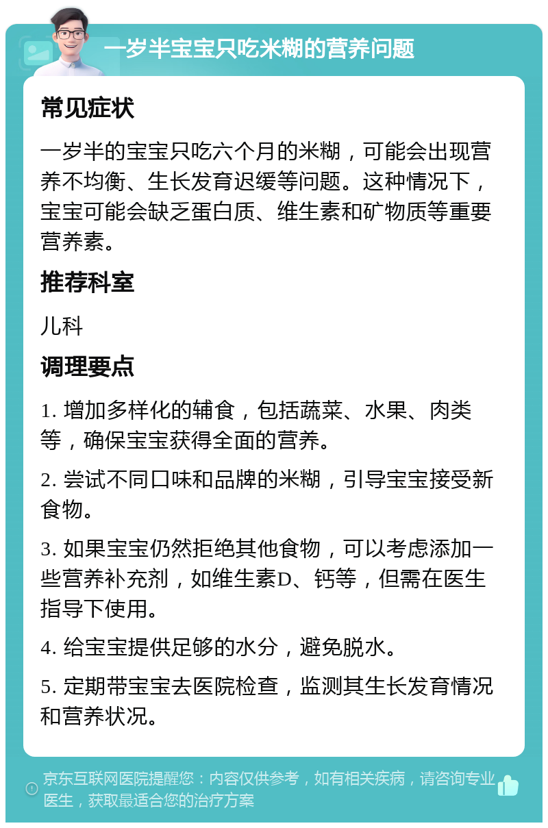 一岁半宝宝只吃米糊的营养问题 常见症状 一岁半的宝宝只吃六个月的米糊，可能会出现营养不均衡、生长发育迟缓等问题。这种情况下，宝宝可能会缺乏蛋白质、维生素和矿物质等重要营养素。 推荐科室 儿科 调理要点 1. 增加多样化的辅食，包括蔬菜、水果、肉类等，确保宝宝获得全面的营养。 2. 尝试不同口味和品牌的米糊，引导宝宝接受新食物。 3. 如果宝宝仍然拒绝其他食物，可以考虑添加一些营养补充剂，如维生素D、钙等，但需在医生指导下使用。 4. 给宝宝提供足够的水分，避免脱水。 5. 定期带宝宝去医院检查，监测其生长发育情况和营养状况。