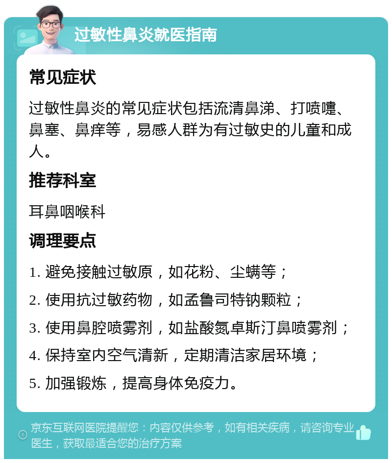 过敏性鼻炎就医指南 常见症状 过敏性鼻炎的常见症状包括流清鼻涕、打喷嚏、鼻塞、鼻痒等，易感人群为有过敏史的儿童和成人。 推荐科室 耳鼻咽喉科 调理要点 1. 避免接触过敏原，如花粉、尘螨等； 2. 使用抗过敏药物，如孟鲁司特钠颗粒； 3. 使用鼻腔喷雾剂，如盐酸氮卓斯汀鼻喷雾剂； 4. 保持室内空气清新，定期清洁家居环境； 5. 加强锻炼，提高身体免疫力。