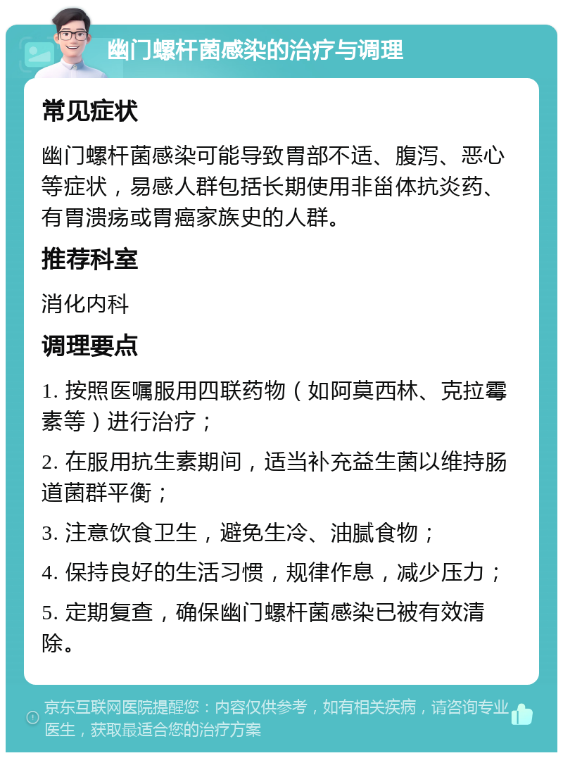 幽门螺杆菌感染的治疗与调理 常见症状 幽门螺杆菌感染可能导致胃部不适、腹泻、恶心等症状，易感人群包括长期使用非甾体抗炎药、有胃溃疡或胃癌家族史的人群。 推荐科室 消化内科 调理要点 1. 按照医嘱服用四联药物（如阿莫西林、克拉霉素等）进行治疗； 2. 在服用抗生素期间，适当补充益生菌以维持肠道菌群平衡； 3. 注意饮食卫生，避免生冷、油腻食物； 4. 保持良好的生活习惯，规律作息，减少压力； 5. 定期复查，确保幽门螺杆菌感染已被有效清除。