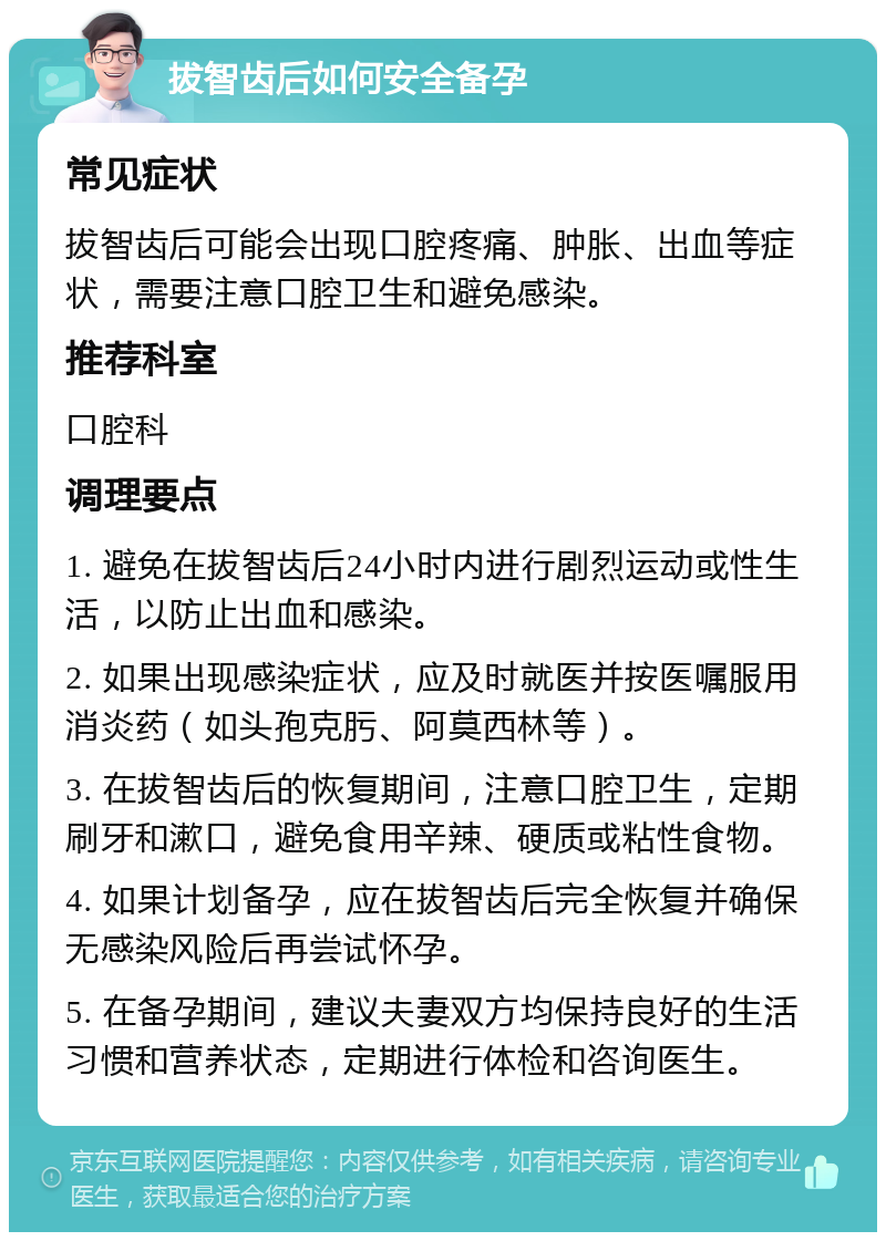 拔智齿后如何安全备孕 常见症状 拔智齿后可能会出现口腔疼痛、肿胀、出血等症状，需要注意口腔卫生和避免感染。 推荐科室 口腔科 调理要点 1. 避免在拔智齿后24小时内进行剧烈运动或性生活，以防止出血和感染。 2. 如果出现感染症状，应及时就医并按医嘱服用消炎药（如头孢克肟、阿莫西林等）。 3. 在拔智齿后的恢复期间，注意口腔卫生，定期刷牙和漱口，避免食用辛辣、硬质或粘性食物。 4. 如果计划备孕，应在拔智齿后完全恢复并确保无感染风险后再尝试怀孕。 5. 在备孕期间，建议夫妻双方均保持良好的生活习惯和营养状态，定期进行体检和咨询医生。