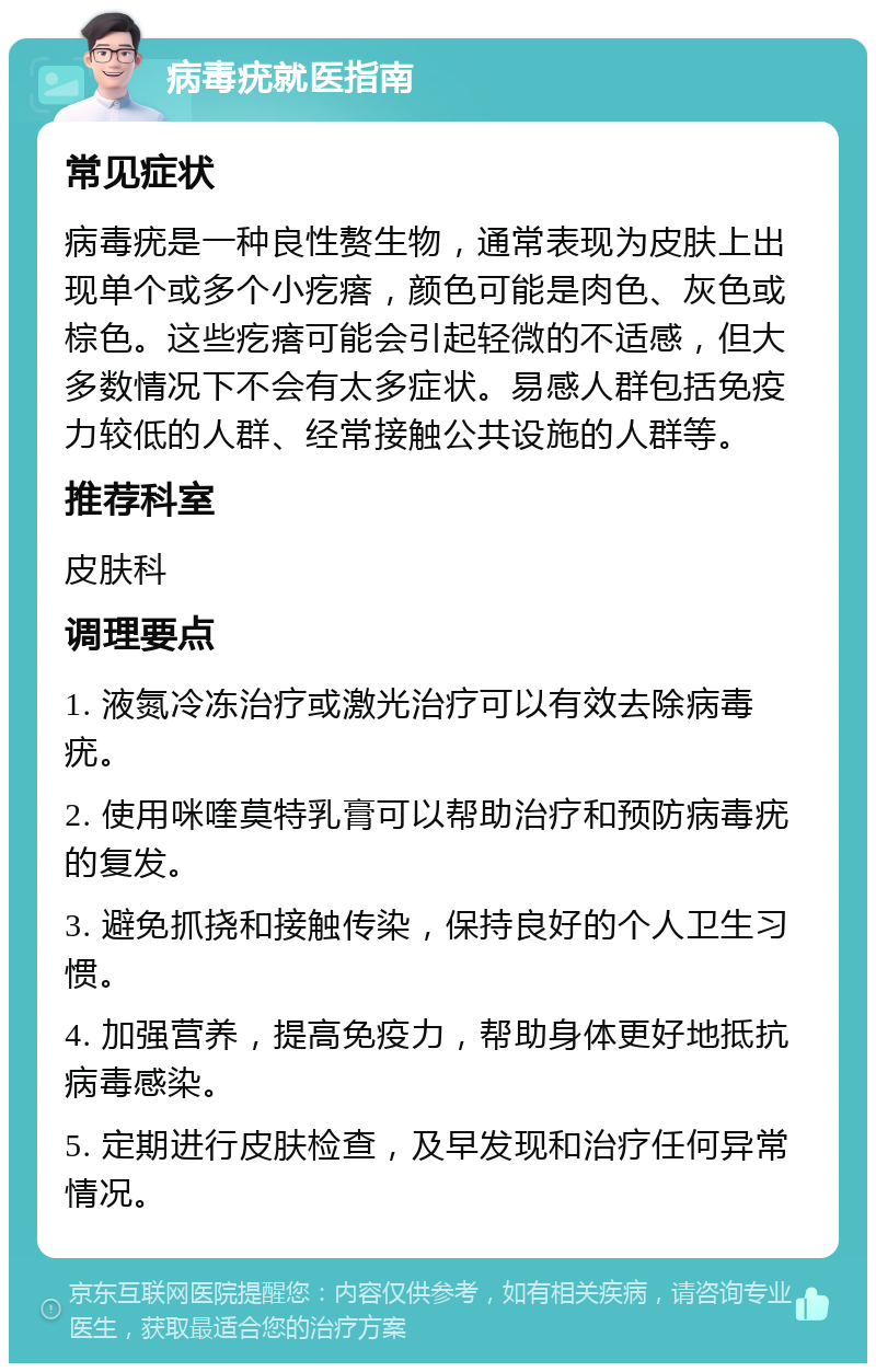 病毒疣就医指南 常见症状 病毒疣是一种良性赘生物，通常表现为皮肤上出现单个或多个小疙瘩，颜色可能是肉色、灰色或棕色。这些疙瘩可能会引起轻微的不适感，但大多数情况下不会有太多症状。易感人群包括免疫力较低的人群、经常接触公共设施的人群等。 推荐科室 皮肤科 调理要点 1. 液氮冷冻治疗或激光治疗可以有效去除病毒疣。 2. 使用咪喹莫特乳膏可以帮助治疗和预防病毒疣的复发。 3. 避免抓挠和接触传染，保持良好的个人卫生习惯。 4. 加强营养，提高免疫力，帮助身体更好地抵抗病毒感染。 5. 定期进行皮肤检查，及早发现和治疗任何异常情况。