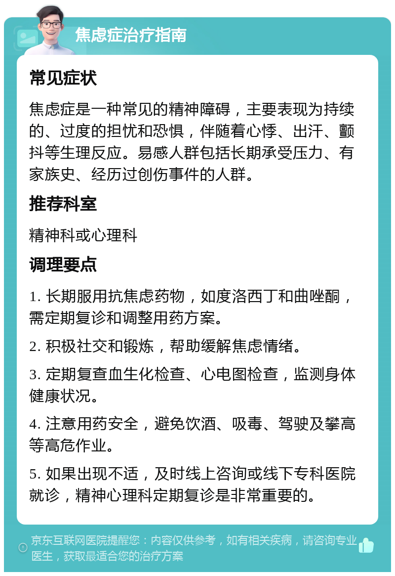 焦虑症治疗指南 常见症状 焦虑症是一种常见的精神障碍，主要表现为持续的、过度的担忧和恐惧，伴随着心悸、出汗、颤抖等生理反应。易感人群包括长期承受压力、有家族史、经历过创伤事件的人群。 推荐科室 精神科或心理科 调理要点 1. 长期服用抗焦虑药物，如度洛西丁和曲唑酮，需定期复诊和调整用药方案。 2. 积极社交和锻炼，帮助缓解焦虑情绪。 3. 定期复查血生化检查、心电图检查，监测身体健康状况。 4. 注意用药安全，避免饮酒、吸毒、驾驶及攀高等高危作业。 5. 如果出现不适，及时线上咨询或线下专科医院就诊，精神心理科定期复诊是非常重要的。