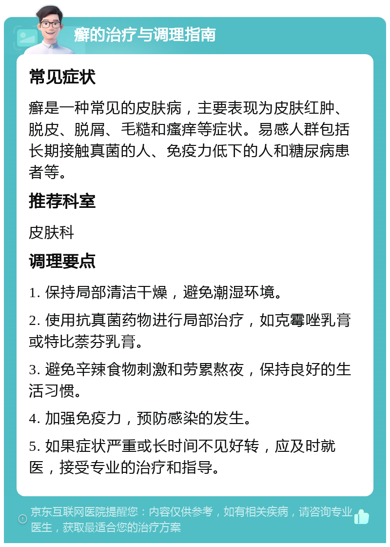 癣的治疗与调理指南 常见症状 癣是一种常见的皮肤病，主要表现为皮肤红肿、脱皮、脱屑、毛糙和瘙痒等症状。易感人群包括长期接触真菌的人、免疫力低下的人和糖尿病患者等。 推荐科室 皮肤科 调理要点 1. 保持局部清洁干燥，避免潮湿环境。 2. 使用抗真菌药物进行局部治疗，如克霉唑乳膏或特比萘芬乳膏。 3. 避免辛辣食物刺激和劳累熬夜，保持良好的生活习惯。 4. 加强免疫力，预防感染的发生。 5. 如果症状严重或长时间不见好转，应及时就医，接受专业的治疗和指导。