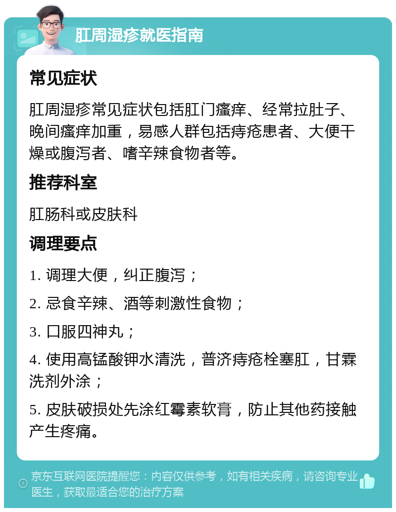 肛周湿疹就医指南 常见症状 肛周湿疹常见症状包括肛门瘙痒、经常拉肚子、晚间瘙痒加重，易感人群包括痔疮患者、大便干燥或腹泻者、嗜辛辣食物者等。 推荐科室 肛肠科或皮肤科 调理要点 1. 调理大便，纠正腹泻； 2. 忌食辛辣、酒等刺激性食物； 3. 口服四神丸； 4. 使用高锰酸钾水清洗，普济痔疮栓塞肛，甘霖洗剂外涂； 5. 皮肤破损处先涂红霉素软膏，防止其他药接触产生疼痛。