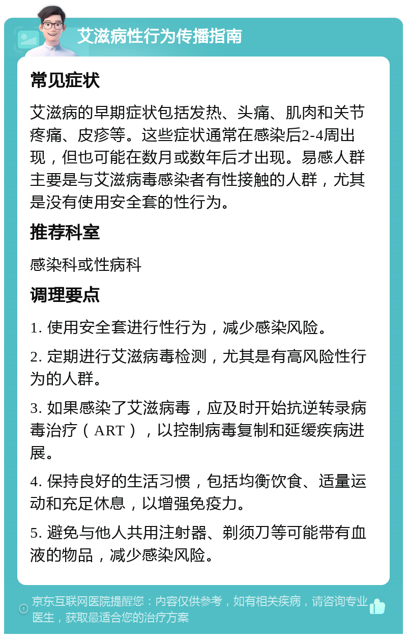 艾滋病性行为传播指南 常见症状 艾滋病的早期症状包括发热、头痛、肌肉和关节疼痛、皮疹等。这些症状通常在感染后2-4周出现，但也可能在数月或数年后才出现。易感人群主要是与艾滋病毒感染者有性接触的人群，尤其是没有使用安全套的性行为。 推荐科室 感染科或性病科 调理要点 1. 使用安全套进行性行为，减少感染风险。 2. 定期进行艾滋病毒检测，尤其是有高风险性行为的人群。 3. 如果感染了艾滋病毒，应及时开始抗逆转录病毒治疗（ART），以控制病毒复制和延缓疾病进展。 4. 保持良好的生活习惯，包括均衡饮食、适量运动和充足休息，以增强免疫力。 5. 避免与他人共用注射器、剃须刀等可能带有血液的物品，减少感染风险。