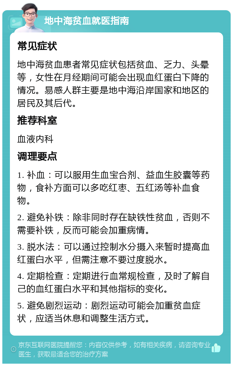 地中海贫血就医指南 常见症状 地中海贫血患者常见症状包括贫血、乏力、头晕等，女性在月经期间可能会出现血红蛋白下降的情况。易感人群主要是地中海沿岸国家和地区的居民及其后代。 推荐科室 血液内科 调理要点 1. 补血：可以服用生血宝合剂、益血生胶囊等药物，食补方面可以多吃红枣、五红汤等补血食物。 2. 避免补铁：除非同时存在缺铁性贫血，否则不需要补铁，反而可能会加重病情。 3. 脱水法：可以通过控制水分摄入来暂时提高血红蛋白水平，但需注意不要过度脱水。 4. 定期检查：定期进行血常规检查，及时了解自己的血红蛋白水平和其他指标的变化。 5. 避免剧烈运动：剧烈运动可能会加重贫血症状，应适当休息和调整生活方式。