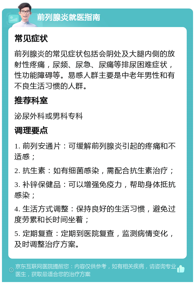 前列腺炎就医指南 常见症状 前列腺炎的常见症状包括会阴处及大腿内侧的放射性疼痛，尿频、尿急、尿痛等排尿困难症状，性功能障碍等。易感人群主要是中老年男性和有不良生活习惯的人群。 推荐科室 泌尿外科或男科专科 调理要点 1. 前列安通片：可缓解前列腺炎引起的疼痛和不适感； 2. 抗生素：如有细菌感染，需配合抗生素治疗； 3. 补锌保健品：可以增强免疫力，帮助身体抵抗感染； 4. 生活方式调整：保持良好的生活习惯，避免过度劳累和长时间坐着； 5. 定期复查：定期到医院复查，监测病情变化，及时调整治疗方案。