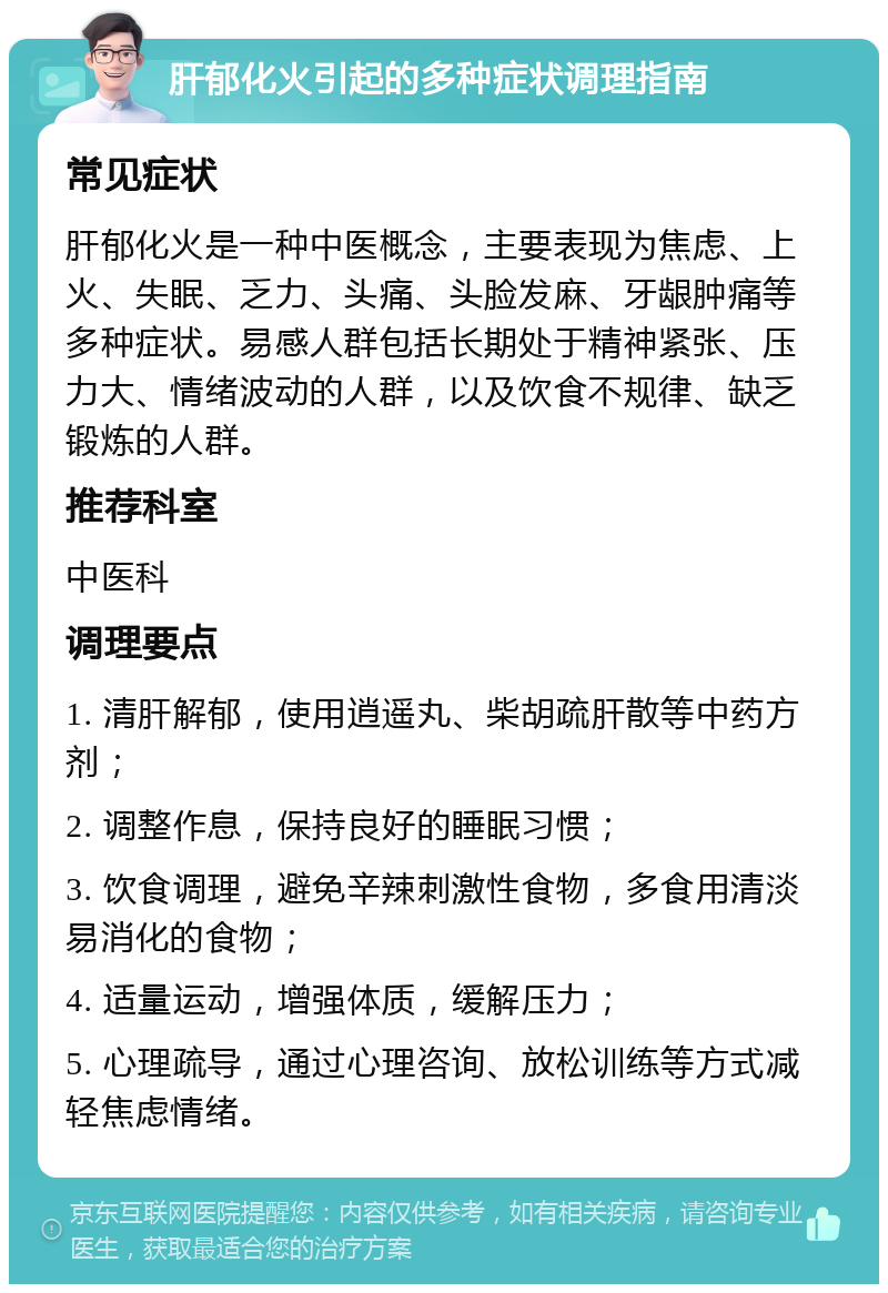 肝郁化火引起的多种症状调理指南 常见症状 肝郁化火是一种中医概念，主要表现为焦虑、上火、失眠、乏力、头痛、头脸发麻、牙龈肿痛等多种症状。易感人群包括长期处于精神紧张、压力大、情绪波动的人群，以及饮食不规律、缺乏锻炼的人群。 推荐科室 中医科 调理要点 1. 清肝解郁，使用逍遥丸、柴胡疏肝散等中药方剂； 2. 调整作息，保持良好的睡眠习惯； 3. 饮食调理，避免辛辣刺激性食物，多食用清淡易消化的食物； 4. 适量运动，增强体质，缓解压力； 5. 心理疏导，通过心理咨询、放松训练等方式减轻焦虑情绪。