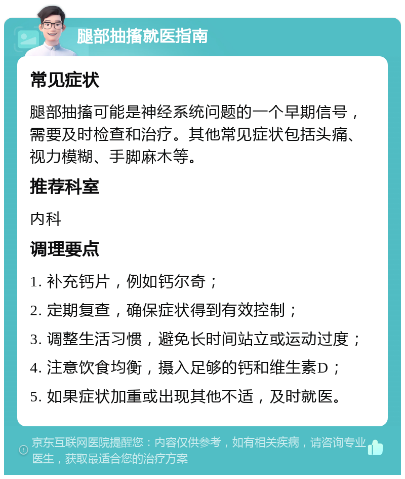 腿部抽搐就医指南 常见症状 腿部抽搐可能是神经系统问题的一个早期信号，需要及时检查和治疗。其他常见症状包括头痛、视力模糊、手脚麻木等。 推荐科室 内科 调理要点 1. 补充钙片，例如钙尔奇； 2. 定期复查，确保症状得到有效控制； 3. 调整生活习惯，避免长时间站立或运动过度； 4. 注意饮食均衡，摄入足够的钙和维生素D； 5. 如果症状加重或出现其他不适，及时就医。