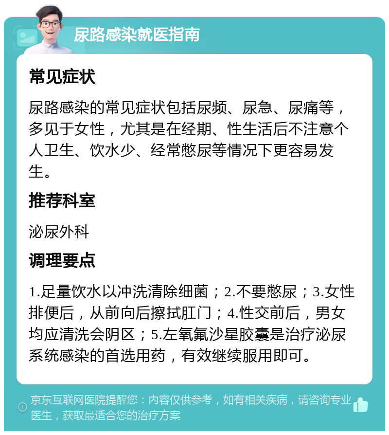 尿路感染就医指南 常见症状 尿路感染的常见症状包括尿频、尿急、尿痛等，多见于女性，尤其是在经期、性生活后不注意个人卫生、饮水少、经常憋尿等情况下更容易发生。 推荐科室 泌尿外科 调理要点 1.足量饮水以冲洗清除细菌；2.不要憋尿；3.女性排便后，从前向后擦拭肛门；4.性交前后，男女均应清洗会阴区；5.左氧氟沙星胶囊是治疗泌尿系统感染的首选用药，有效继续服用即可。