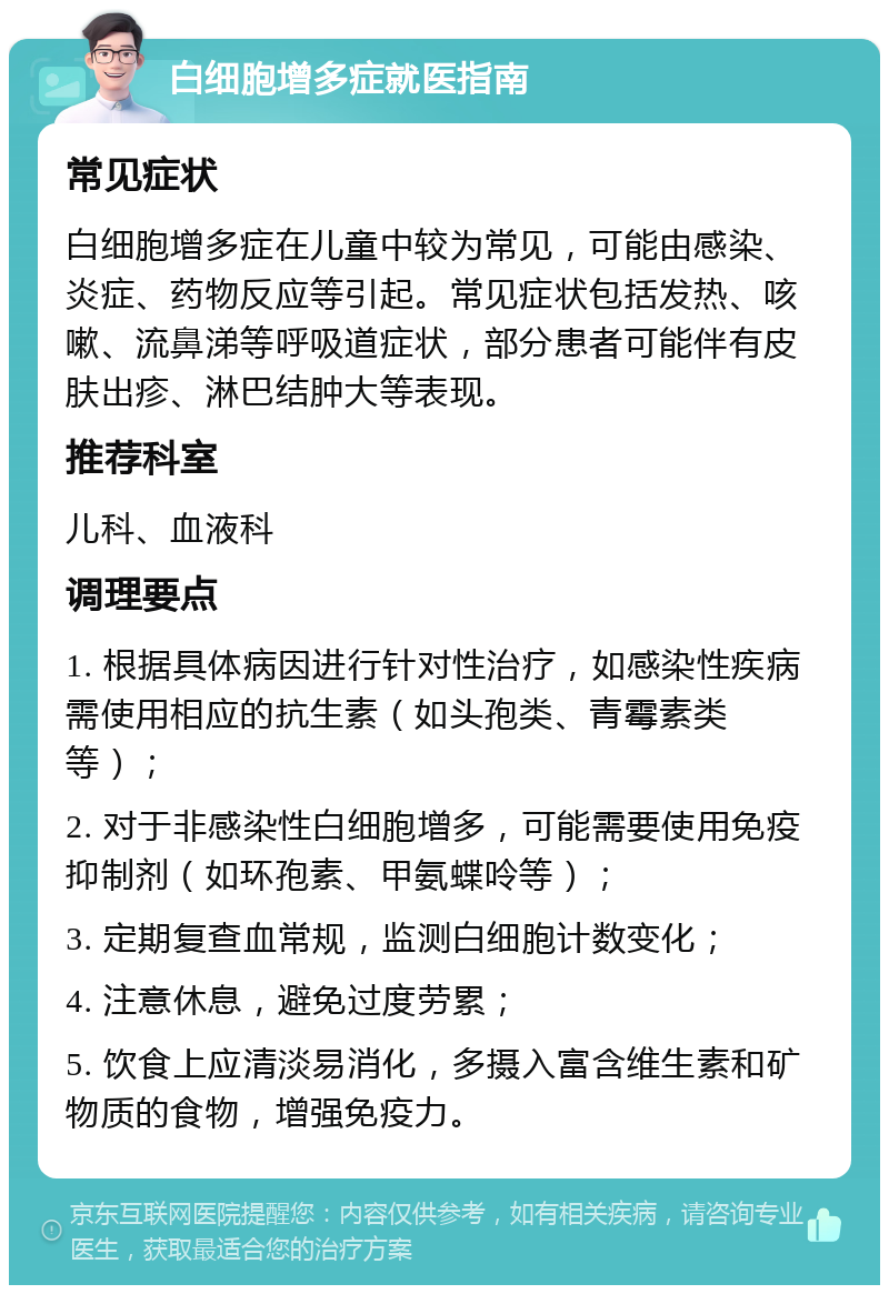 白细胞增多症就医指南 常见症状 白细胞增多症在儿童中较为常见，可能由感染、炎症、药物反应等引起。常见症状包括发热、咳嗽、流鼻涕等呼吸道症状，部分患者可能伴有皮肤出疹、淋巴结肿大等表现。 推荐科室 儿科、血液科 调理要点 1. 根据具体病因进行针对性治疗，如感染性疾病需使用相应的抗生素（如头孢类、青霉素类等）； 2. 对于非感染性白细胞增多，可能需要使用免疫抑制剂（如环孢素、甲氨蝶呤等）； 3. 定期复查血常规，监测白细胞计数变化； 4. 注意休息，避免过度劳累； 5. 饮食上应清淡易消化，多摄入富含维生素和矿物质的食物，增强免疫力。