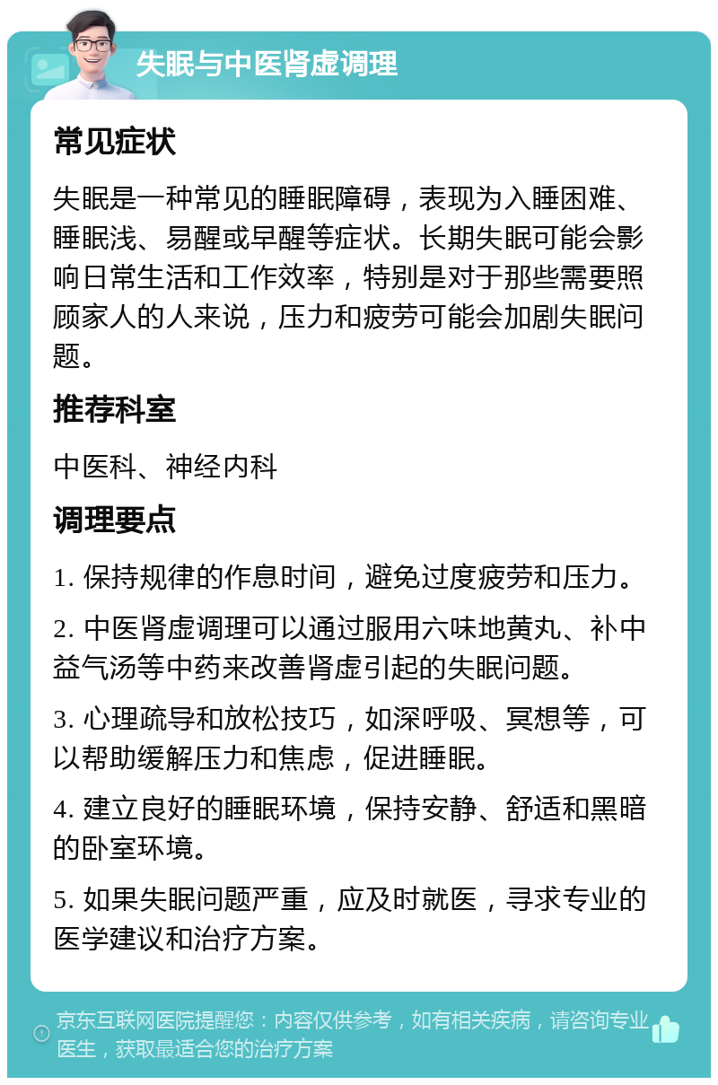 失眠与中医肾虚调理 常见症状 失眠是一种常见的睡眠障碍，表现为入睡困难、睡眠浅、易醒或早醒等症状。长期失眠可能会影响日常生活和工作效率，特别是对于那些需要照顾家人的人来说，压力和疲劳可能会加剧失眠问题。 推荐科室 中医科、神经内科 调理要点 1. 保持规律的作息时间，避免过度疲劳和压力。 2. 中医肾虚调理可以通过服用六味地黄丸、补中益气汤等中药来改善肾虚引起的失眠问题。 3. 心理疏导和放松技巧，如深呼吸、冥想等，可以帮助缓解压力和焦虑，促进睡眠。 4. 建立良好的睡眠环境，保持安静、舒适和黑暗的卧室环境。 5. 如果失眠问题严重，应及时就医，寻求专业的医学建议和治疗方案。