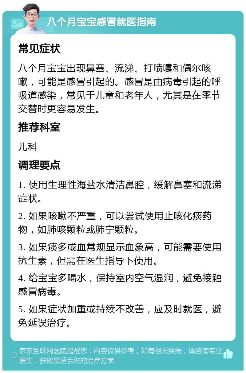 八个月宝宝感冒就医指南 常见症状 八个月宝宝出现鼻塞、流涕、打喷嚏和偶尔咳嗽，可能是感冒引起的。感冒是由病毒引起的呼吸道感染，常见于儿童和老年人，尤其是在季节交替时更容易发生。 推荐科室 儿科 调理要点 1. 使用生理性海盐水清洁鼻腔，缓解鼻塞和流涕症状。 2. 如果咳嗽不严重，可以尝试使用止咳化痰药物，如肺咳颗粒或肺宁颗粒。 3. 如果痰多或血常规显示血象高，可能需要使用抗生素，但需在医生指导下使用。 4. 给宝宝多喝水，保持室内空气湿润，避免接触感冒病毒。 5. 如果症状加重或持续不改善，应及时就医，避免延误治疗。