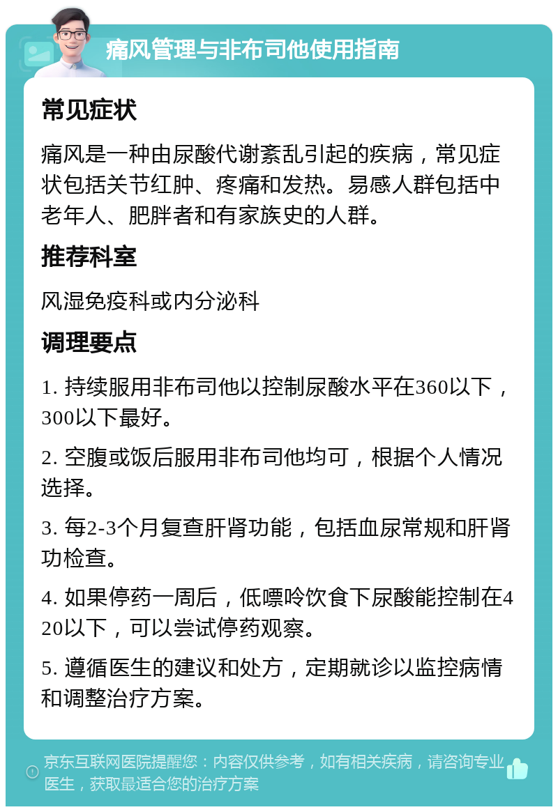 痛风管理与非布司他使用指南 常见症状 痛风是一种由尿酸代谢紊乱引起的疾病，常见症状包括关节红肿、疼痛和发热。易感人群包括中老年人、肥胖者和有家族史的人群。 推荐科室 风湿免疫科或内分泌科 调理要点 1. 持续服用非布司他以控制尿酸水平在360以下，300以下最好。 2. 空腹或饭后服用非布司他均可，根据个人情况选择。 3. 每2-3个月复查肝肾功能，包括血尿常规和肝肾功检查。 4. 如果停药一周后，低嘌呤饮食下尿酸能控制在420以下，可以尝试停药观察。 5. 遵循医生的建议和处方，定期就诊以监控病情和调整治疗方案。