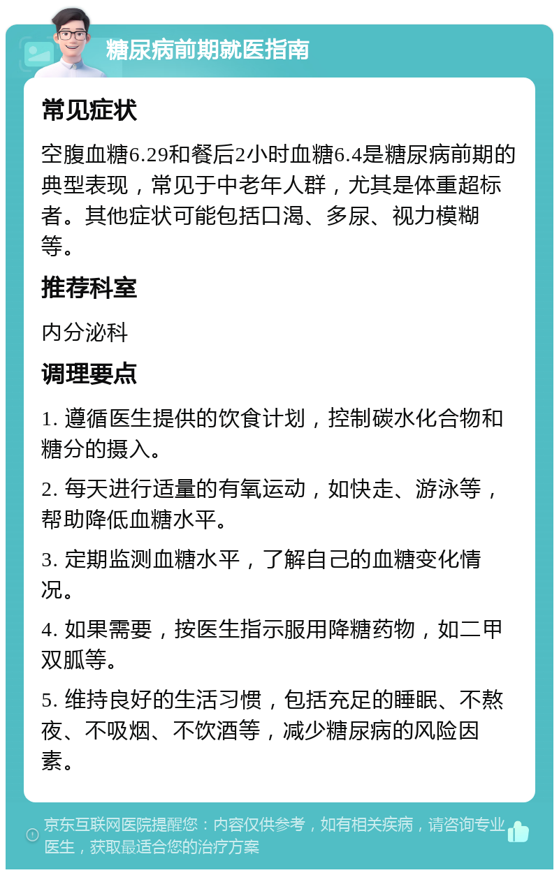 糖尿病前期就医指南 常见症状 空腹血糖6.29和餐后2小时血糖6.4是糖尿病前期的典型表现，常见于中老年人群，尤其是体重超标者。其他症状可能包括口渴、多尿、视力模糊等。 推荐科室 内分泌科 调理要点 1. 遵循医生提供的饮食计划，控制碳水化合物和糖分的摄入。 2. 每天进行适量的有氧运动，如快走、游泳等，帮助降低血糖水平。 3. 定期监测血糖水平，了解自己的血糖变化情况。 4. 如果需要，按医生指示服用降糖药物，如二甲双胍等。 5. 维持良好的生活习惯，包括充足的睡眠、不熬夜、不吸烟、不饮酒等，减少糖尿病的风险因素。