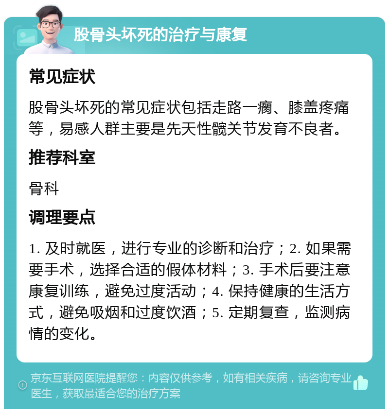 股骨头坏死的治疗与康复 常见症状 股骨头坏死的常见症状包括走路一瘸、膝盖疼痛等，易感人群主要是先天性髋关节发育不良者。 推荐科室 骨科 调理要点 1. 及时就医，进行专业的诊断和治疗；2. 如果需要手术，选择合适的假体材料；3. 手术后要注意康复训练，避免过度活动；4. 保持健康的生活方式，避免吸烟和过度饮酒；5. 定期复查，监测病情的变化。