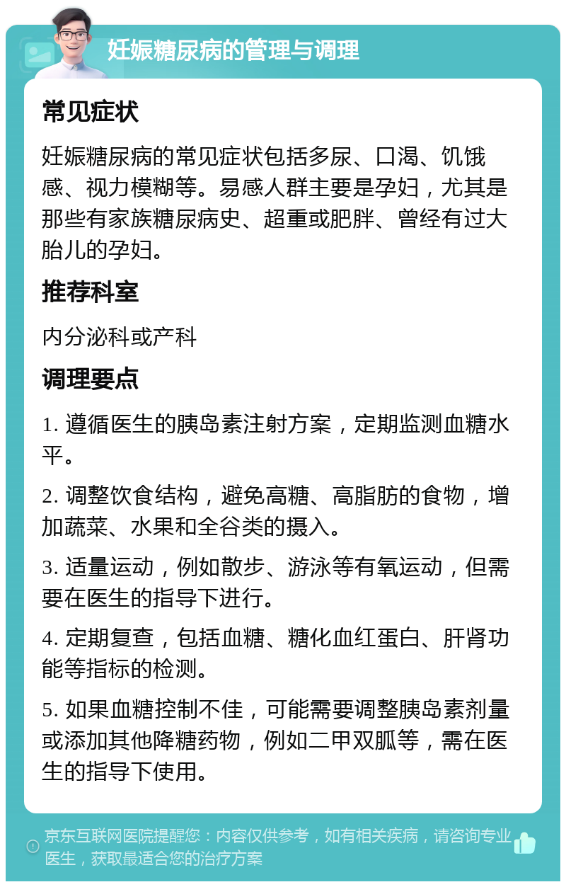 妊娠糖尿病的管理与调理 常见症状 妊娠糖尿病的常见症状包括多尿、口渴、饥饿感、视力模糊等。易感人群主要是孕妇，尤其是那些有家族糖尿病史、超重或肥胖、曾经有过大胎儿的孕妇。 推荐科室 内分泌科或产科 调理要点 1. 遵循医生的胰岛素注射方案，定期监测血糖水平。 2. 调整饮食结构，避免高糖、高脂肪的食物，增加蔬菜、水果和全谷类的摄入。 3. 适量运动，例如散步、游泳等有氧运动，但需要在医生的指导下进行。 4. 定期复查，包括血糖、糖化血红蛋白、肝肾功能等指标的检测。 5. 如果血糖控制不佳，可能需要调整胰岛素剂量或添加其他降糖药物，例如二甲双胍等，需在医生的指导下使用。