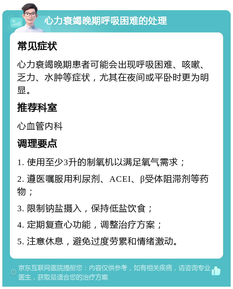 心力衰竭晚期呼吸困难的处理 常见症状 心力衰竭晚期患者可能会出现呼吸困难、咳嗽、乏力、水肿等症状，尤其在夜间或平卧时更为明显。 推荐科室 心血管内科 调理要点 1. 使用至少3升的制氧机以满足氧气需求； 2. 遵医嘱服用利尿剂、ACEI、β受体阻滞剂等药物； 3. 限制钠盐摄入，保持低盐饮食； 4. 定期复查心功能，调整治疗方案； 5. 注意休息，避免过度劳累和情绪激动。