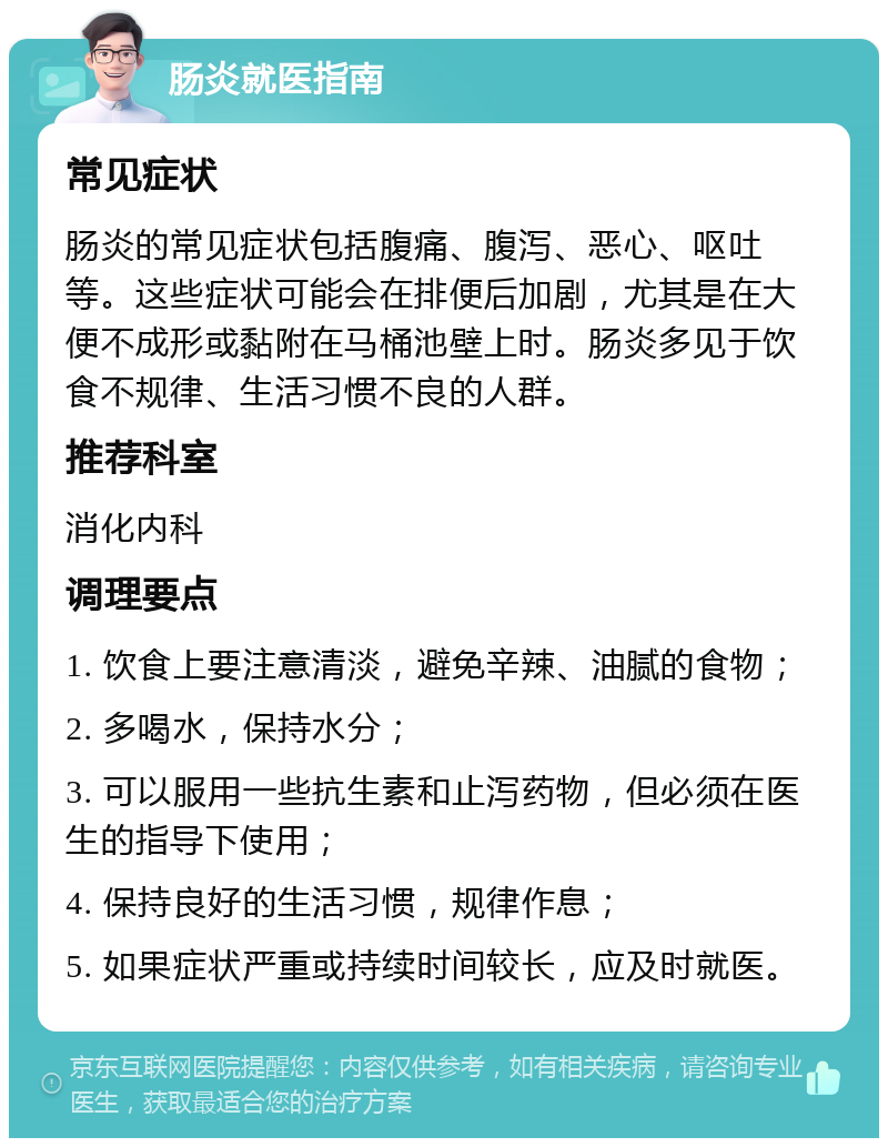 肠炎就医指南 常见症状 肠炎的常见症状包括腹痛、腹泻、恶心、呕吐等。这些症状可能会在排便后加剧，尤其是在大便不成形或黏附在马桶池壁上时。肠炎多见于饮食不规律、生活习惯不良的人群。 推荐科室 消化内科 调理要点 1. 饮食上要注意清淡，避免辛辣、油腻的食物； 2. 多喝水，保持水分； 3. 可以服用一些抗生素和止泻药物，但必须在医生的指导下使用； 4. 保持良好的生活习惯，规律作息； 5. 如果症状严重或持续时间较长，应及时就医。