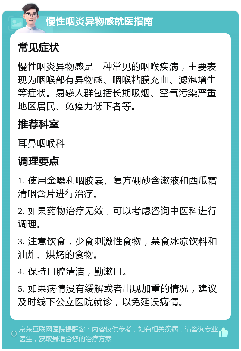 慢性咽炎异物感就医指南 常见症状 慢性咽炎异物感是一种常见的咽喉疾病，主要表现为咽喉部有异物感、咽喉粘膜充血、滤泡增生等症状。易感人群包括长期吸烟、空气污染严重地区居民、免疫力低下者等。 推荐科室 耳鼻咽喉科 调理要点 1. 使用金嗓利咽胶囊、复方硼砂含漱液和西瓜霜清咽含片进行治疗。 2. 如果药物治疗无效，可以考虑咨询中医科进行调理。 3. 注意饮食，少食刺激性食物，禁食冰凉饮料和油炸、烘烤的食物。 4. 保持口腔清洁，勤漱口。 5. 如果病情没有缓解或者出现加重的情况，建议及时线下公立医院就诊，以免延误病情。