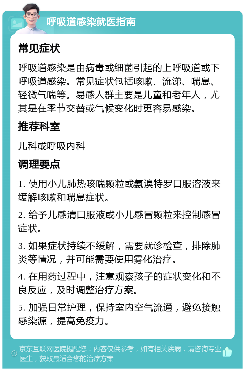 呼吸道感染就医指南 常见症状 呼吸道感染是由病毒或细菌引起的上呼吸道或下呼吸道感染。常见症状包括咳嗽、流涕、喘息、轻微气喘等。易感人群主要是儿童和老年人，尤其是在季节交替或气候变化时更容易感染。 推荐科室 儿科或呼吸内科 调理要点 1. 使用小儿肺热咳喘颗粒或氨溴特罗口服溶液来缓解咳嗽和喘息症状。 2. 给予儿感清口服液或小儿感冒颗粒来控制感冒症状。 3. 如果症状持续不缓解，需要就诊检查，排除肺炎等情况，并可能需要使用雾化治疗。 4. 在用药过程中，注意观察孩子的症状变化和不良反应，及时调整治疗方案。 5. 加强日常护理，保持室内空气流通，避免接触感染源，提高免疫力。