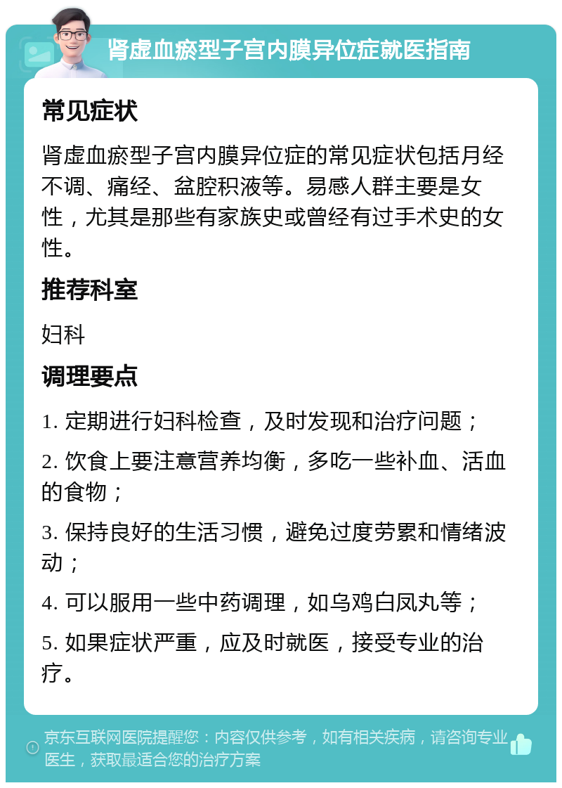 肾虚血瘀型子宫内膜异位症就医指南 常见症状 肾虚血瘀型子宫内膜异位症的常见症状包括月经不调、痛经、盆腔积液等。易感人群主要是女性，尤其是那些有家族史或曾经有过手术史的女性。 推荐科室 妇科 调理要点 1. 定期进行妇科检查，及时发现和治疗问题； 2. 饮食上要注意营养均衡，多吃一些补血、活血的食物； 3. 保持良好的生活习惯，避免过度劳累和情绪波动； 4. 可以服用一些中药调理，如乌鸡白凤丸等； 5. 如果症状严重，应及时就医，接受专业的治疗。