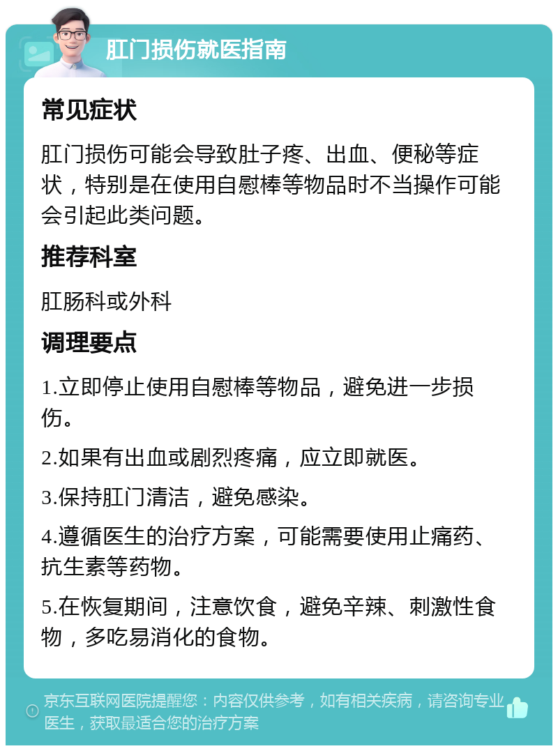 肛门损伤就医指南 常见症状 肛门损伤可能会导致肚子疼、出血、便秘等症状，特别是在使用自慰棒等物品时不当操作可能会引起此类问题。 推荐科室 肛肠科或外科 调理要点 1.立即停止使用自慰棒等物品，避免进一步损伤。 2.如果有出血或剧烈疼痛，应立即就医。 3.保持肛门清洁，避免感染。 4.遵循医生的治疗方案，可能需要使用止痛药、抗生素等药物。 5.在恢复期间，注意饮食，避免辛辣、刺激性食物，多吃易消化的食物。