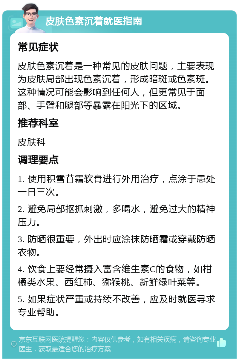 皮肤色素沉着就医指南 常见症状 皮肤色素沉着是一种常见的皮肤问题，主要表现为皮肤局部出现色素沉着，形成暗斑或色素斑。这种情况可能会影响到任何人，但更常见于面部、手臂和腿部等暴露在阳光下的区域。 推荐科室 皮肤科 调理要点 1. 使用积雪苷霜软膏进行外用治疗，点涂于患处一日三次。 2. 避免局部抠抓刺激，多喝水，避免过大的精神压力。 3. 防晒很重要，外出时应涂抹防晒霜或穿戴防晒衣物。 4. 饮食上要经常摄入富含维生素C的食物，如柑橘类水果、西红柿、猕猴桃、新鲜绿叶菜等。 5. 如果症状严重或持续不改善，应及时就医寻求专业帮助。