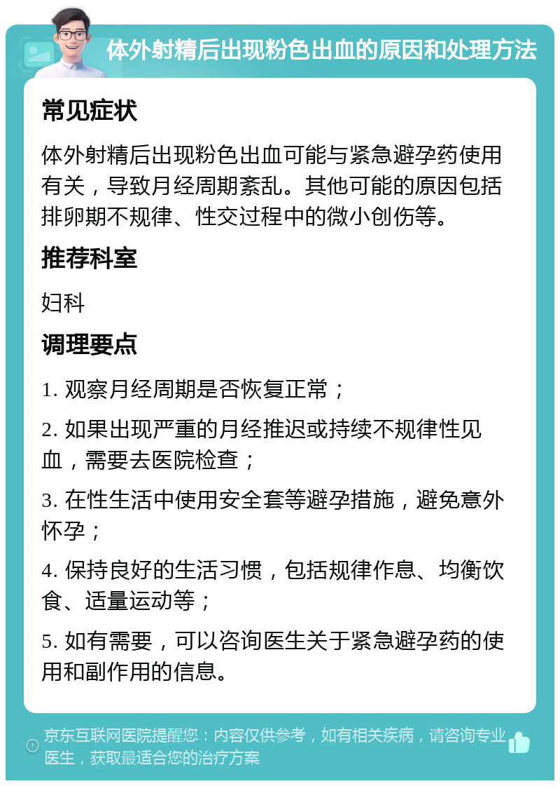 体外射精后出现粉色出血的原因和处理方法 常见症状 体外射精后出现粉色出血可能与紧急避孕药使用有关，导致月经周期紊乱。其他可能的原因包括排卵期不规律、性交过程中的微小创伤等。 推荐科室 妇科 调理要点 1. 观察月经周期是否恢复正常； 2. 如果出现严重的月经推迟或持续不规律性见血，需要去医院检查； 3. 在性生活中使用安全套等避孕措施，避免意外怀孕； 4. 保持良好的生活习惯，包括规律作息、均衡饮食、适量运动等； 5. 如有需要，可以咨询医生关于紧急避孕药的使用和副作用的信息。