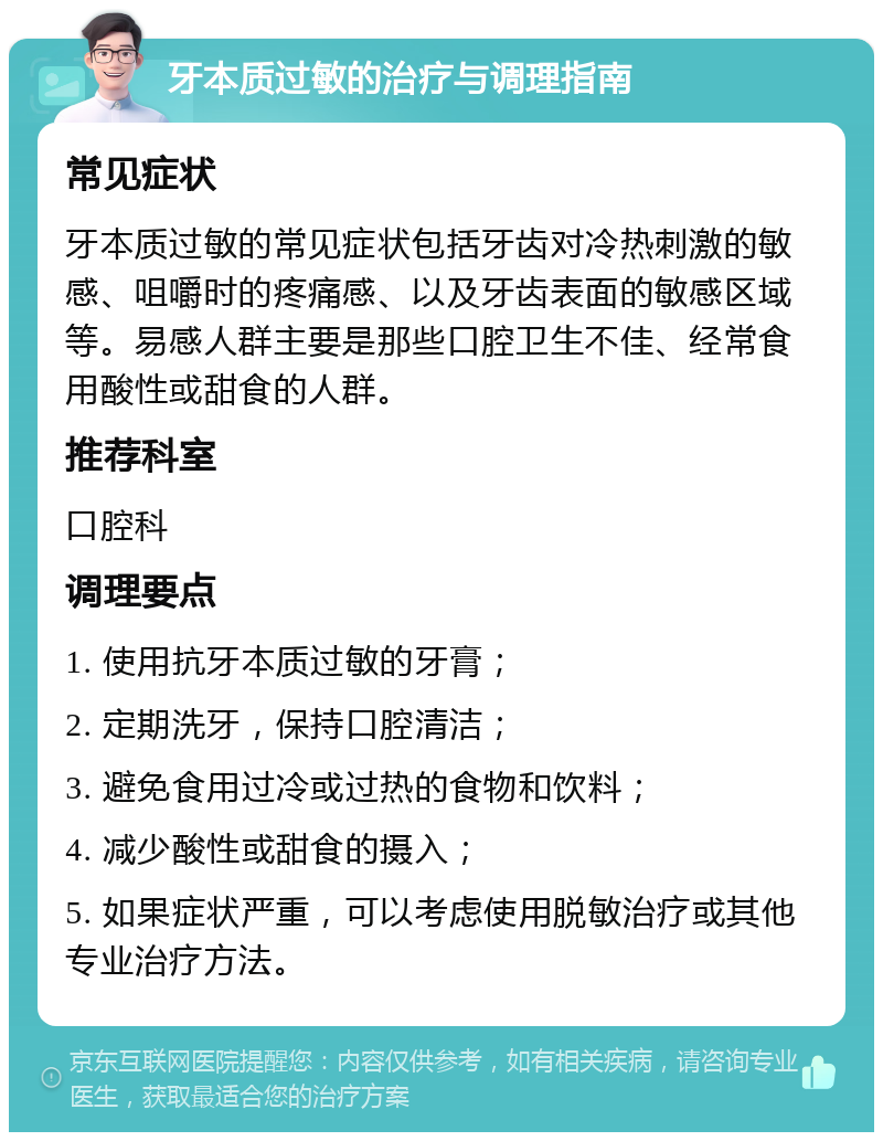 牙本质过敏的治疗与调理指南 常见症状 牙本质过敏的常见症状包括牙齿对冷热刺激的敏感、咀嚼时的疼痛感、以及牙齿表面的敏感区域等。易感人群主要是那些口腔卫生不佳、经常食用酸性或甜食的人群。 推荐科室 口腔科 调理要点 1. 使用抗牙本质过敏的牙膏； 2. 定期洗牙，保持口腔清洁； 3. 避免食用过冷或过热的食物和饮料； 4. 减少酸性或甜食的摄入； 5. 如果症状严重，可以考虑使用脱敏治疗或其他专业治疗方法。