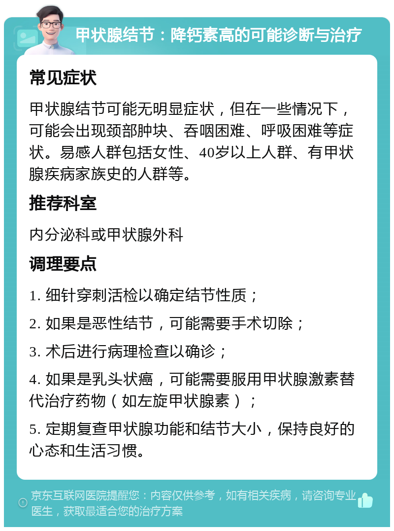 甲状腺结节：降钙素高的可能诊断与治疗 常见症状 甲状腺结节可能无明显症状，但在一些情况下，可能会出现颈部肿块、吞咽困难、呼吸困难等症状。易感人群包括女性、40岁以上人群、有甲状腺疾病家族史的人群等。 推荐科室 内分泌科或甲状腺外科 调理要点 1. 细针穿刺活检以确定结节性质； 2. 如果是恶性结节，可能需要手术切除； 3. 术后进行病理检查以确诊； 4. 如果是乳头状癌，可能需要服用甲状腺激素替代治疗药物（如左旋甲状腺素）； 5. 定期复查甲状腺功能和结节大小，保持良好的心态和生活习惯。