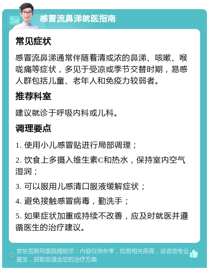 感冒流鼻涕就医指南 常见症状 感冒流鼻涕通常伴随着清或浓的鼻涕、咳嗽、喉咙痛等症状，多见于受凉或季节交替时期，易感人群包括儿童、老年人和免疫力较弱者。 推荐科室 建议就诊于呼吸内科或儿科。 调理要点 1. 使用小儿感冒贴进行局部调理； 2. 饮食上多摄入维生素C和热水，保持室内空气湿润； 3. 可以服用儿感清口服液缓解症状； 4. 避免接触感冒病毒，勤洗手； 5. 如果症状加重或持续不改善，应及时就医并遵循医生的治疗建议。