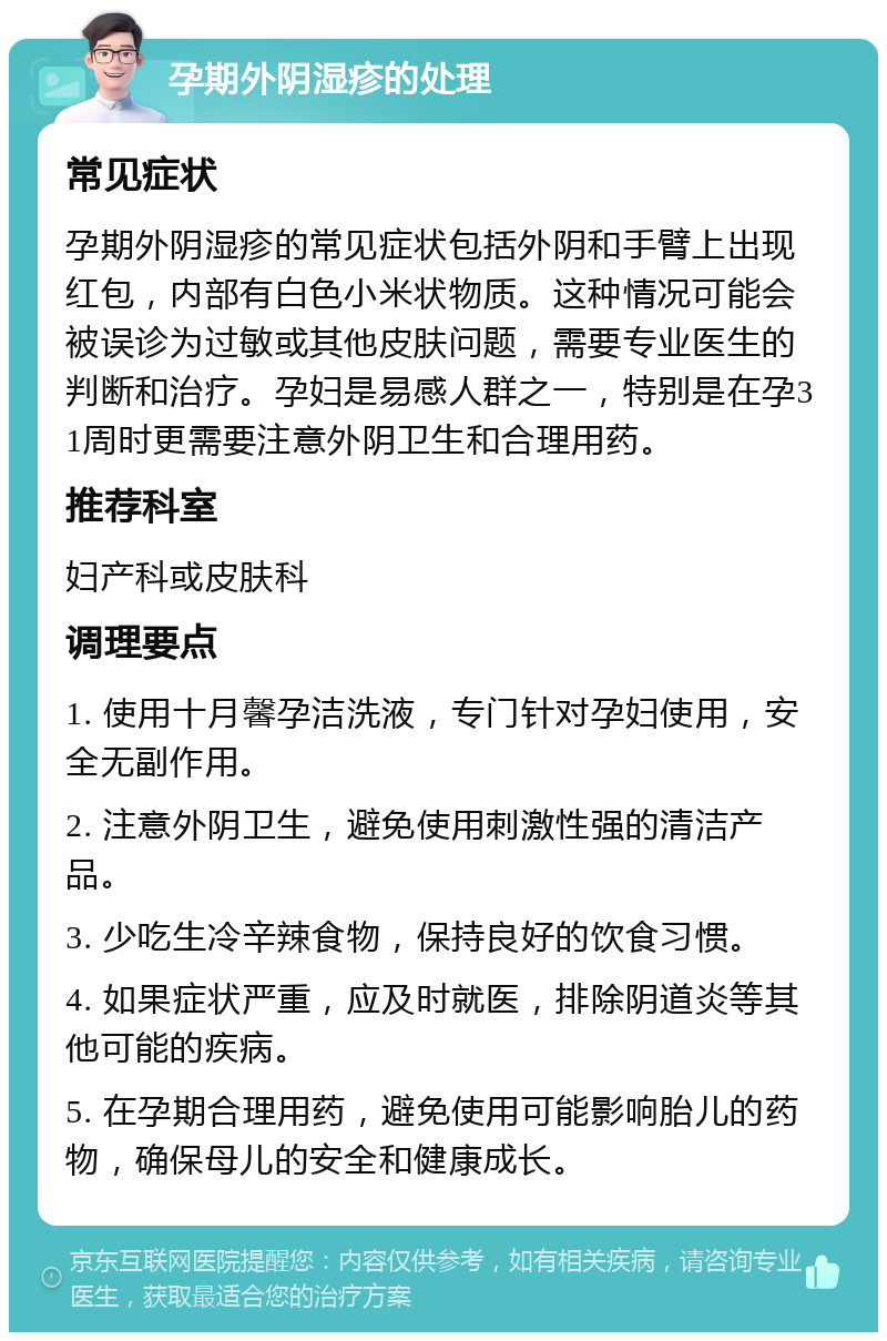 孕期外阴湿疹的处理 常见症状 孕期外阴湿疹的常见症状包括外阴和手臂上出现红包，内部有白色小米状物质。这种情况可能会被误诊为过敏或其他皮肤问题，需要专业医生的判断和治疗。孕妇是易感人群之一，特别是在孕31周时更需要注意外阴卫生和合理用药。 推荐科室 妇产科或皮肤科 调理要点 1. 使用十月馨孕洁洗液，专门针对孕妇使用，安全无副作用。 2. 注意外阴卫生，避免使用刺激性强的清洁产品。 3. 少吃生冷辛辣食物，保持良好的饮食习惯。 4. 如果症状严重，应及时就医，排除阴道炎等其他可能的疾病。 5. 在孕期合理用药，避免使用可能影响胎儿的药物，确保母儿的安全和健康成长。