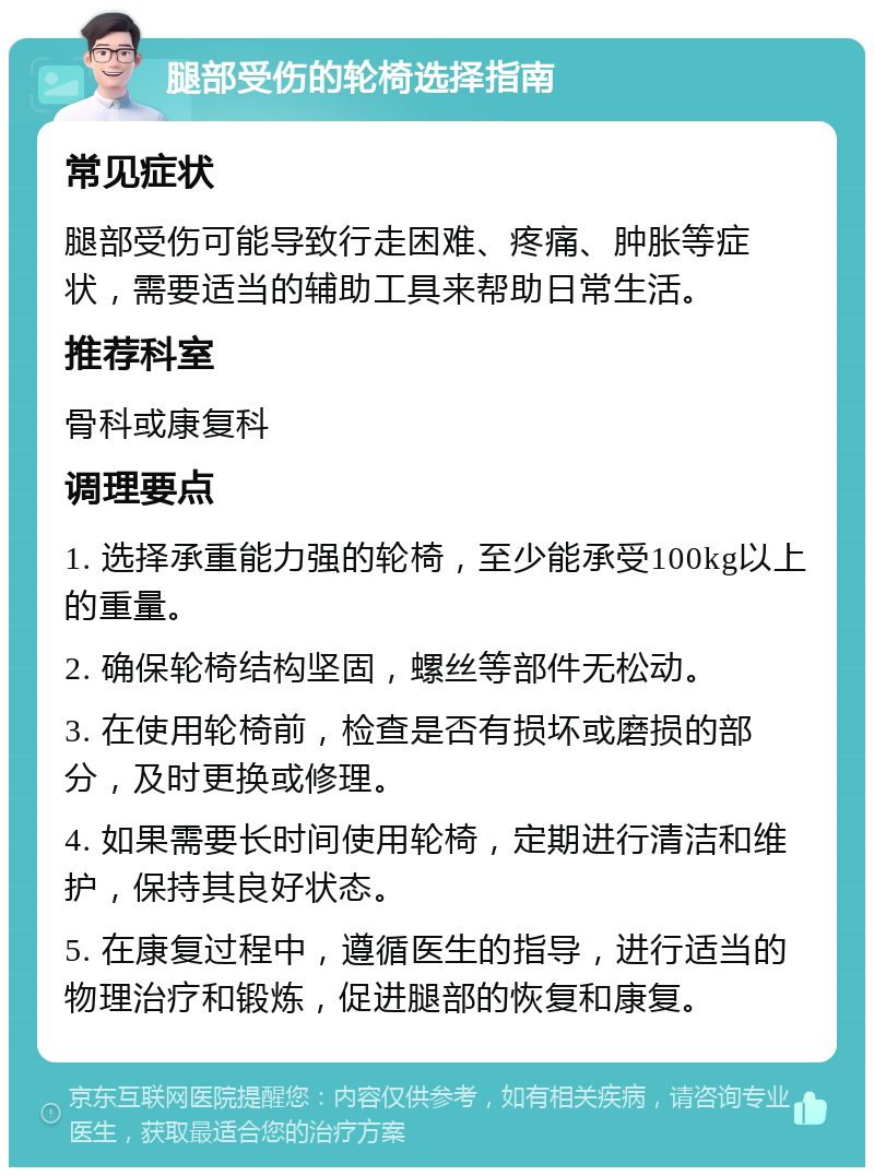 腿部受伤的轮椅选择指南 常见症状 腿部受伤可能导致行走困难、疼痛、肿胀等症状，需要适当的辅助工具来帮助日常生活。 推荐科室 骨科或康复科 调理要点 1. 选择承重能力强的轮椅，至少能承受100kg以上的重量。 2. 确保轮椅结构坚固，螺丝等部件无松动。 3. 在使用轮椅前，检查是否有损坏或磨损的部分，及时更换或修理。 4. 如果需要长时间使用轮椅，定期进行清洁和维护，保持其良好状态。 5. 在康复过程中，遵循医生的指导，进行适当的物理治疗和锻炼，促进腿部的恢复和康复。