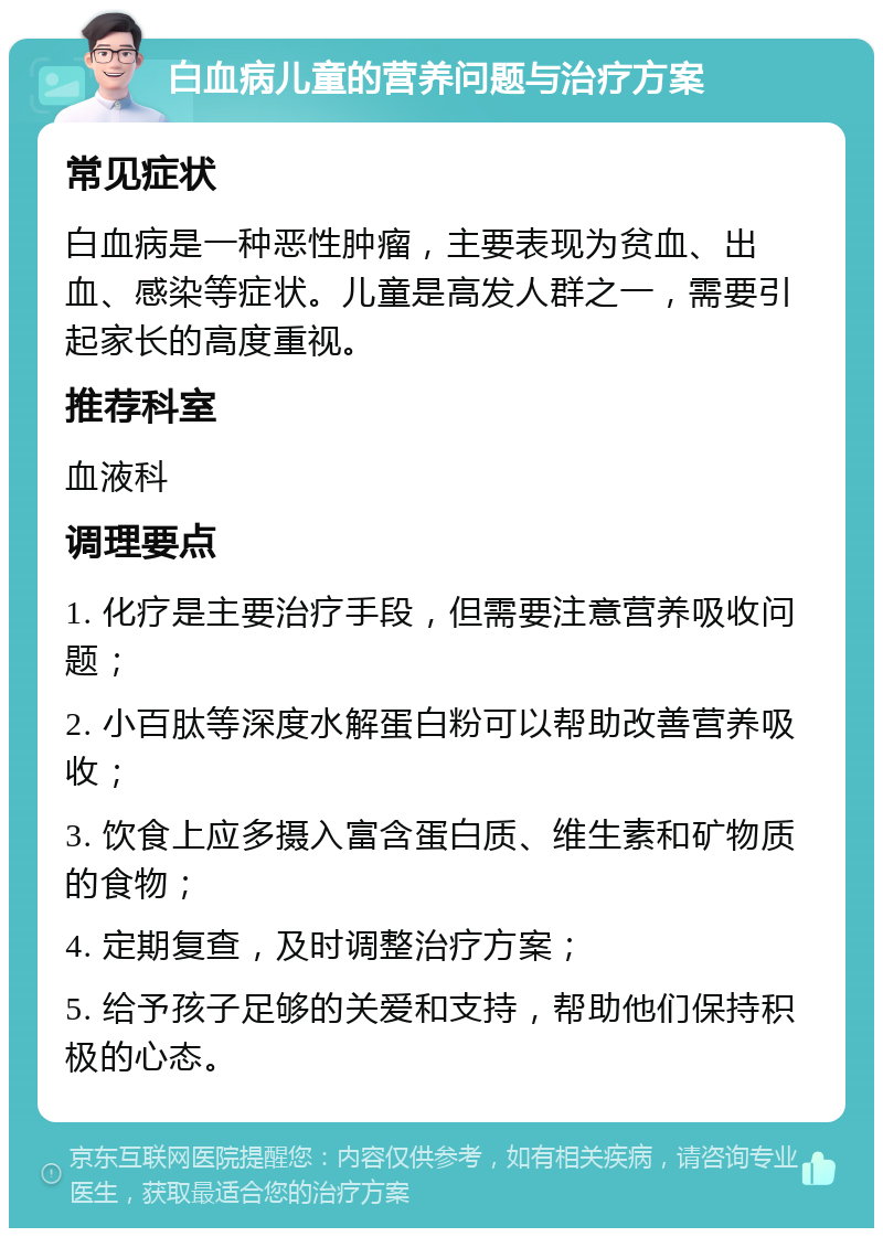 白血病儿童的营养问题与治疗方案 常见症状 白血病是一种恶性肿瘤，主要表现为贫血、出血、感染等症状。儿童是高发人群之一，需要引起家长的高度重视。 推荐科室 血液科 调理要点 1. 化疗是主要治疗手段，但需要注意营养吸收问题； 2. 小百肽等深度水解蛋白粉可以帮助改善营养吸收； 3. 饮食上应多摄入富含蛋白质、维生素和矿物质的食物； 4. 定期复查，及时调整治疗方案； 5. 给予孩子足够的关爱和支持，帮助他们保持积极的心态。