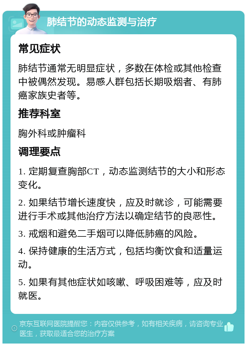 肺结节的动态监测与治疗 常见症状 肺结节通常无明显症状，多数在体检或其他检查中被偶然发现。易感人群包括长期吸烟者、有肺癌家族史者等。 推荐科室 胸外科或肿瘤科 调理要点 1. 定期复查胸部CT，动态监测结节的大小和形态变化。 2. 如果结节增长速度快，应及时就诊，可能需要进行手术或其他治疗方法以确定结节的良恶性。 3. 戒烟和避免二手烟可以降低肺癌的风险。 4. 保持健康的生活方式，包括均衡饮食和适量运动。 5. 如果有其他症状如咳嗽、呼吸困难等，应及时就医。