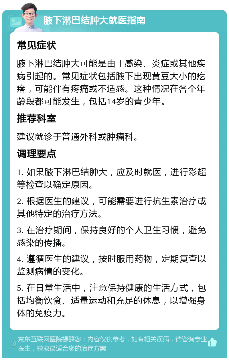 腋下淋巴结肿大就医指南 常见症状 腋下淋巴结肿大可能是由于感染、炎症或其他疾病引起的。常见症状包括腋下出现黄豆大小的疙瘩，可能伴有疼痛或不适感。这种情况在各个年龄段都可能发生，包括14岁的青少年。 推荐科室 建议就诊于普通外科或肿瘤科。 调理要点 1. 如果腋下淋巴结肿大，应及时就医，进行彩超等检查以确定原因。 2. 根据医生的建议，可能需要进行抗生素治疗或其他特定的治疗方法。 3. 在治疗期间，保持良好的个人卫生习惯，避免感染的传播。 4. 遵循医生的建议，按时服用药物，定期复查以监测病情的变化。 5. 在日常生活中，注意保持健康的生活方式，包括均衡饮食、适量运动和充足的休息，以增强身体的免疫力。