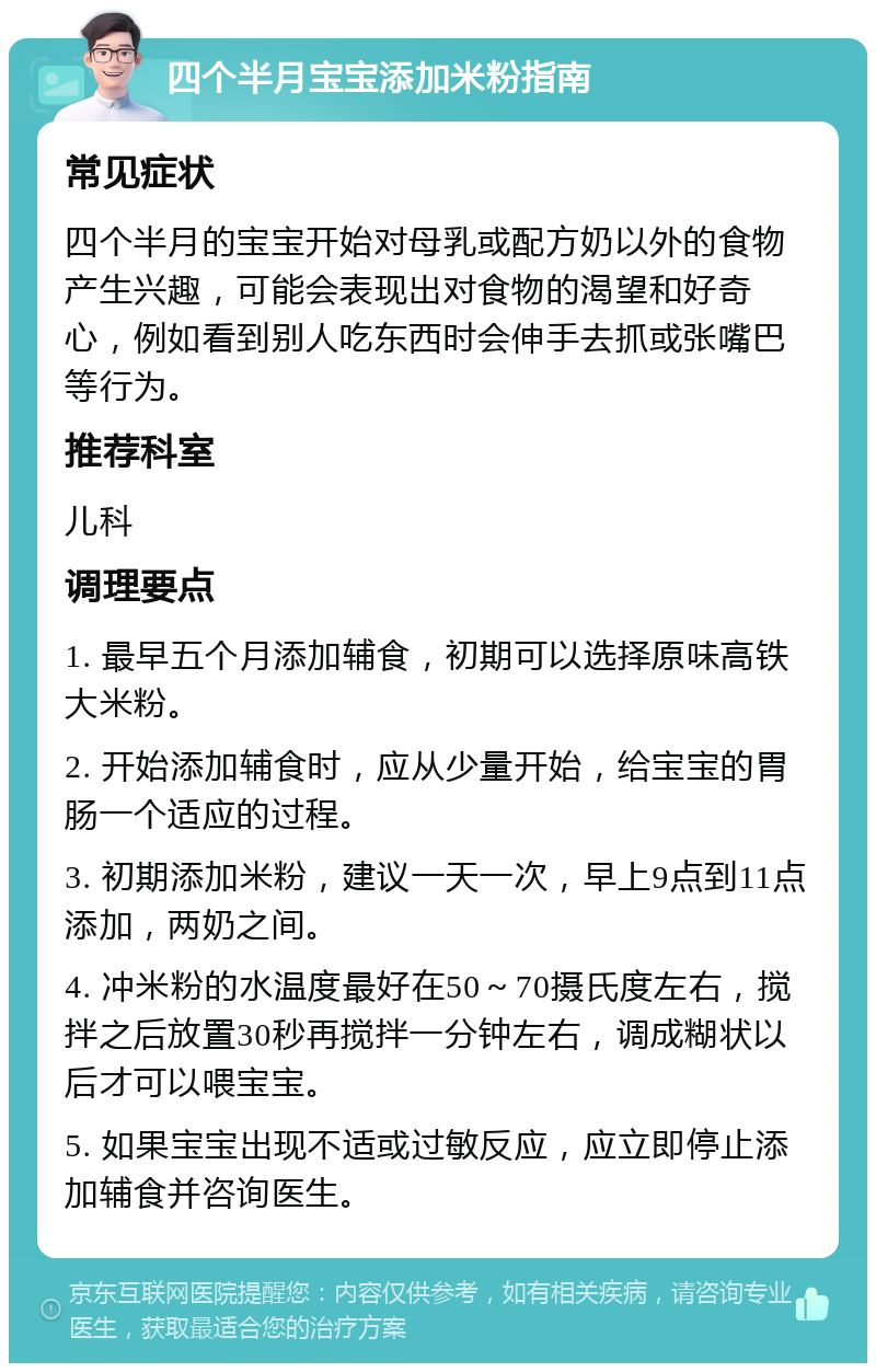 四个半月宝宝添加米粉指南 常见症状 四个半月的宝宝开始对母乳或配方奶以外的食物产生兴趣，可能会表现出对食物的渴望和好奇心，例如看到别人吃东西时会伸手去抓或张嘴巴等行为。 推荐科室 儿科 调理要点 1. 最早五个月添加辅食，初期可以选择原味高铁大米粉。 2. 开始添加辅食时，应从少量开始，给宝宝的胃肠一个适应的过程。 3. 初期添加米粉，建议一天一次，早上9点到11点添加，两奶之间。 4. 冲米粉的水温度最好在50～70摄氏度左右，搅拌之后放置30秒再搅拌一分钟左右，调成糊状以后才可以喂宝宝。 5. 如果宝宝出现不适或过敏反应，应立即停止添加辅食并咨询医生。