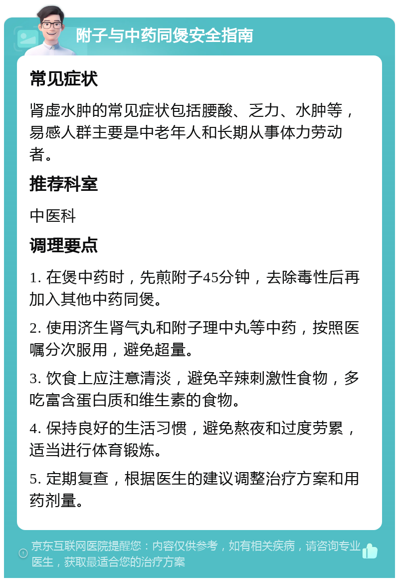 附子与中药同煲安全指南 常见症状 肾虚水肿的常见症状包括腰酸、乏力、水肿等，易感人群主要是中老年人和长期从事体力劳动者。 推荐科室 中医科 调理要点 1. 在煲中药时，先煎附子45分钟，去除毒性后再加入其他中药同煲。 2. 使用济生肾气丸和附子理中丸等中药，按照医嘱分次服用，避免超量。 3. 饮食上应注意清淡，避免辛辣刺激性食物，多吃富含蛋白质和维生素的食物。 4. 保持良好的生活习惯，避免熬夜和过度劳累，适当进行体育锻炼。 5. 定期复查，根据医生的建议调整治疗方案和用药剂量。