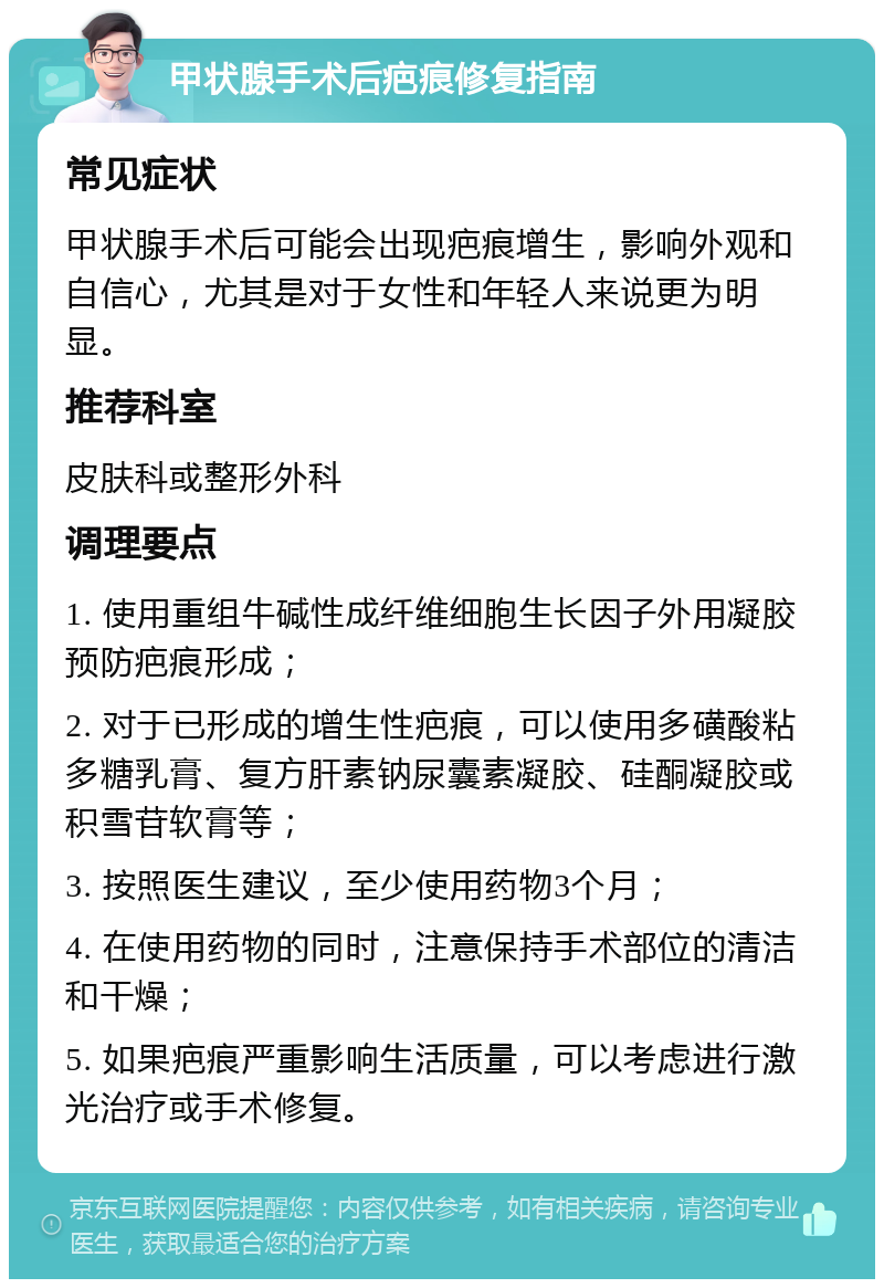 甲状腺手术后疤痕修复指南 常见症状 甲状腺手术后可能会出现疤痕增生，影响外观和自信心，尤其是对于女性和年轻人来说更为明显。 推荐科室 皮肤科或整形外科 调理要点 1. 使用重组牛碱性成纤维细胞生长因子外用凝胶预防疤痕形成； 2. 对于已形成的增生性疤痕，可以使用多磺酸粘多糖乳膏、复方肝素钠尿囊素凝胶、硅酮凝胶或积雪苷软膏等； 3. 按照医生建议，至少使用药物3个月； 4. 在使用药物的同时，注意保持手术部位的清洁和干燥； 5. 如果疤痕严重影响生活质量，可以考虑进行激光治疗或手术修复。