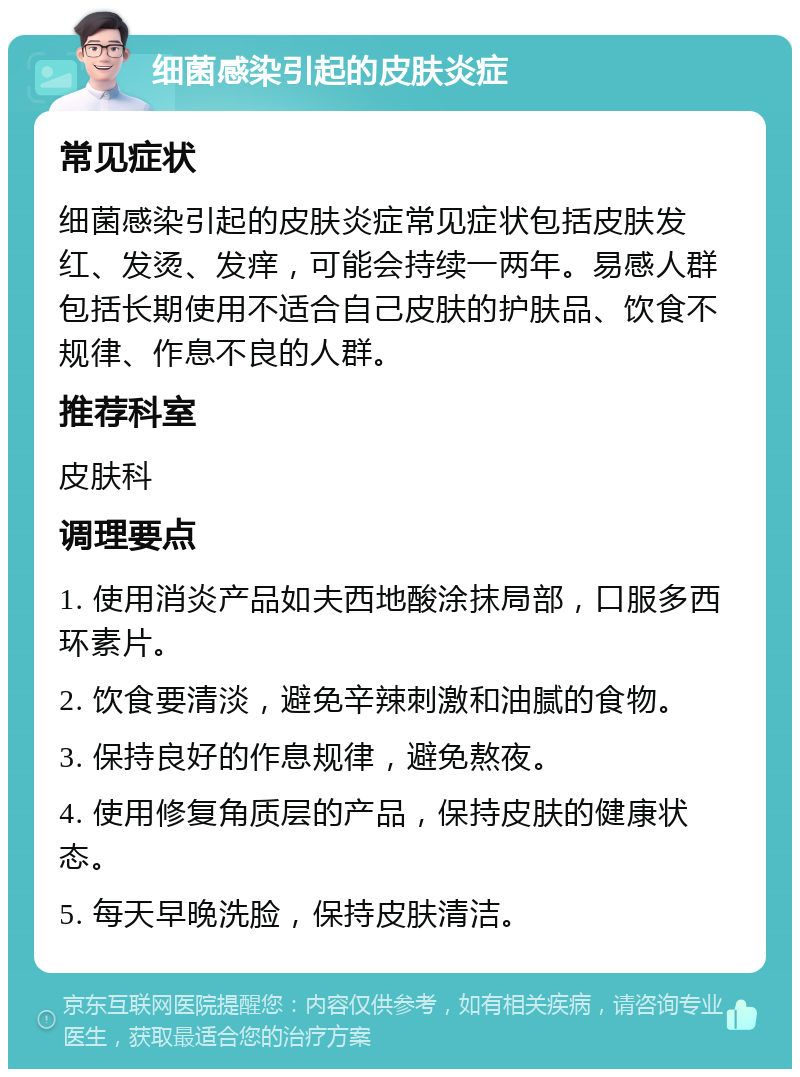 细菌感染引起的皮肤炎症 常见症状 细菌感染引起的皮肤炎症常见症状包括皮肤发红、发烫、发痒，可能会持续一两年。易感人群包括长期使用不适合自己皮肤的护肤品、饮食不规律、作息不良的人群。 推荐科室 皮肤科 调理要点 1. 使用消炎产品如夫西地酸涂抹局部，口服多西环素片。 2. 饮食要清淡，避免辛辣刺激和油腻的食物。 3. 保持良好的作息规律，避免熬夜。 4. 使用修复角质层的产品，保持皮肤的健康状态。 5. 每天早晚洗脸，保持皮肤清洁。