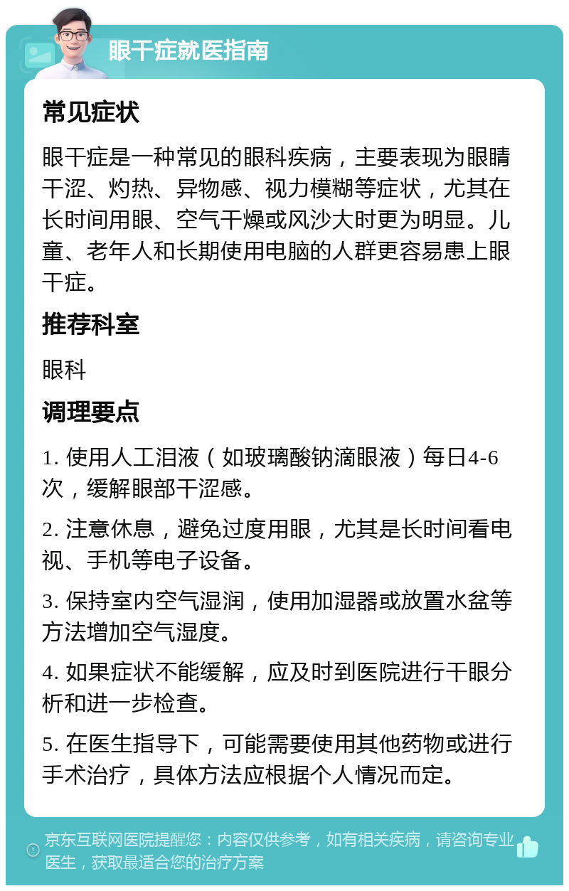 眼干症就医指南 常见症状 眼干症是一种常见的眼科疾病，主要表现为眼睛干涩、灼热、异物感、视力模糊等症状，尤其在长时间用眼、空气干燥或风沙大时更为明显。儿童、老年人和长期使用电脑的人群更容易患上眼干症。 推荐科室 眼科 调理要点 1. 使用人工泪液（如玻璃酸钠滴眼液）每日4-6次，缓解眼部干涩感。 2. 注意休息，避免过度用眼，尤其是长时间看电视、手机等电子设备。 3. 保持室内空气湿润，使用加湿器或放置水盆等方法增加空气湿度。 4. 如果症状不能缓解，应及时到医院进行干眼分析和进一步检查。 5. 在医生指导下，可能需要使用其他药物或进行手术治疗，具体方法应根据个人情况而定。