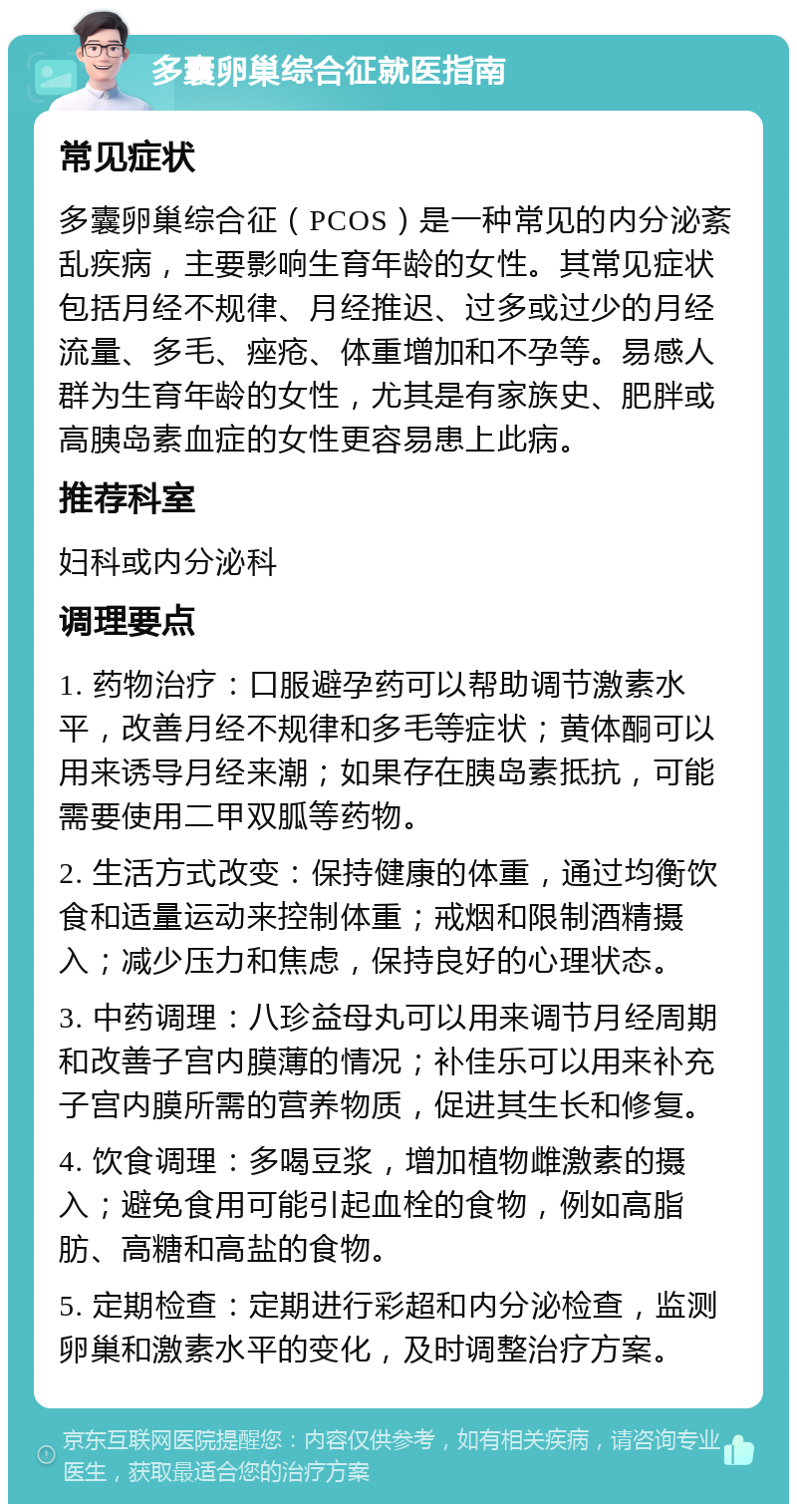 多囊卵巢综合征就医指南 常见症状 多囊卵巢综合征（PCOS）是一种常见的内分泌紊乱疾病，主要影响生育年龄的女性。其常见症状包括月经不规律、月经推迟、过多或过少的月经流量、多毛、痤疮、体重增加和不孕等。易感人群为生育年龄的女性，尤其是有家族史、肥胖或高胰岛素血症的女性更容易患上此病。 推荐科室 妇科或内分泌科 调理要点 1. 药物治疗：口服避孕药可以帮助调节激素水平，改善月经不规律和多毛等症状；黄体酮可以用来诱导月经来潮；如果存在胰岛素抵抗，可能需要使用二甲双胍等药物。 2. 生活方式改变：保持健康的体重，通过均衡饮食和适量运动来控制体重；戒烟和限制酒精摄入；减少压力和焦虑，保持良好的心理状态。 3. 中药调理：八珍益母丸可以用来调节月经周期和改善子宫内膜薄的情况；补佳乐可以用来补充子宫内膜所需的营养物质，促进其生长和修复。 4. 饮食调理：多喝豆浆，增加植物雌激素的摄入；避免食用可能引起血栓的食物，例如高脂肪、高糖和高盐的食物。 5. 定期检查：定期进行彩超和内分泌检查，监测卵巢和激素水平的变化，及时调整治疗方案。