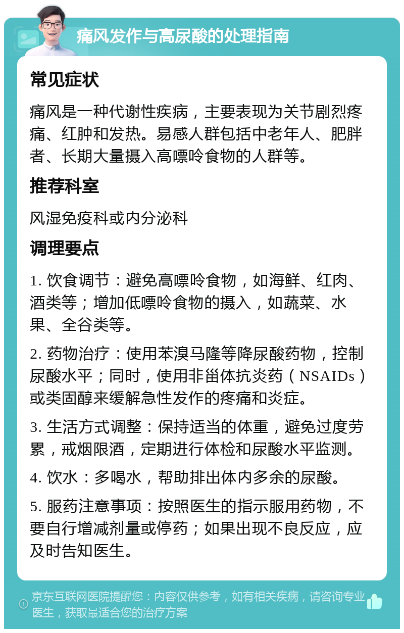 痛风发作与高尿酸的处理指南 常见症状 痛风是一种代谢性疾病，主要表现为关节剧烈疼痛、红肿和发热。易感人群包括中老年人、肥胖者、长期大量摄入高嘌呤食物的人群等。 推荐科室 风湿免疫科或内分泌科 调理要点 1. 饮食调节：避免高嘌呤食物，如海鲜、红肉、酒类等；增加低嘌呤食物的摄入，如蔬菜、水果、全谷类等。 2. 药物治疗：使用苯溴马隆等降尿酸药物，控制尿酸水平；同时，使用非甾体抗炎药（NSAIDs）或类固醇来缓解急性发作的疼痛和炎症。 3. 生活方式调整：保持适当的体重，避免过度劳累，戒烟限酒，定期进行体检和尿酸水平监测。 4. 饮水：多喝水，帮助排出体内多余的尿酸。 5. 服药注意事项：按照医生的指示服用药物，不要自行增减剂量或停药；如果出现不良反应，应及时告知医生。