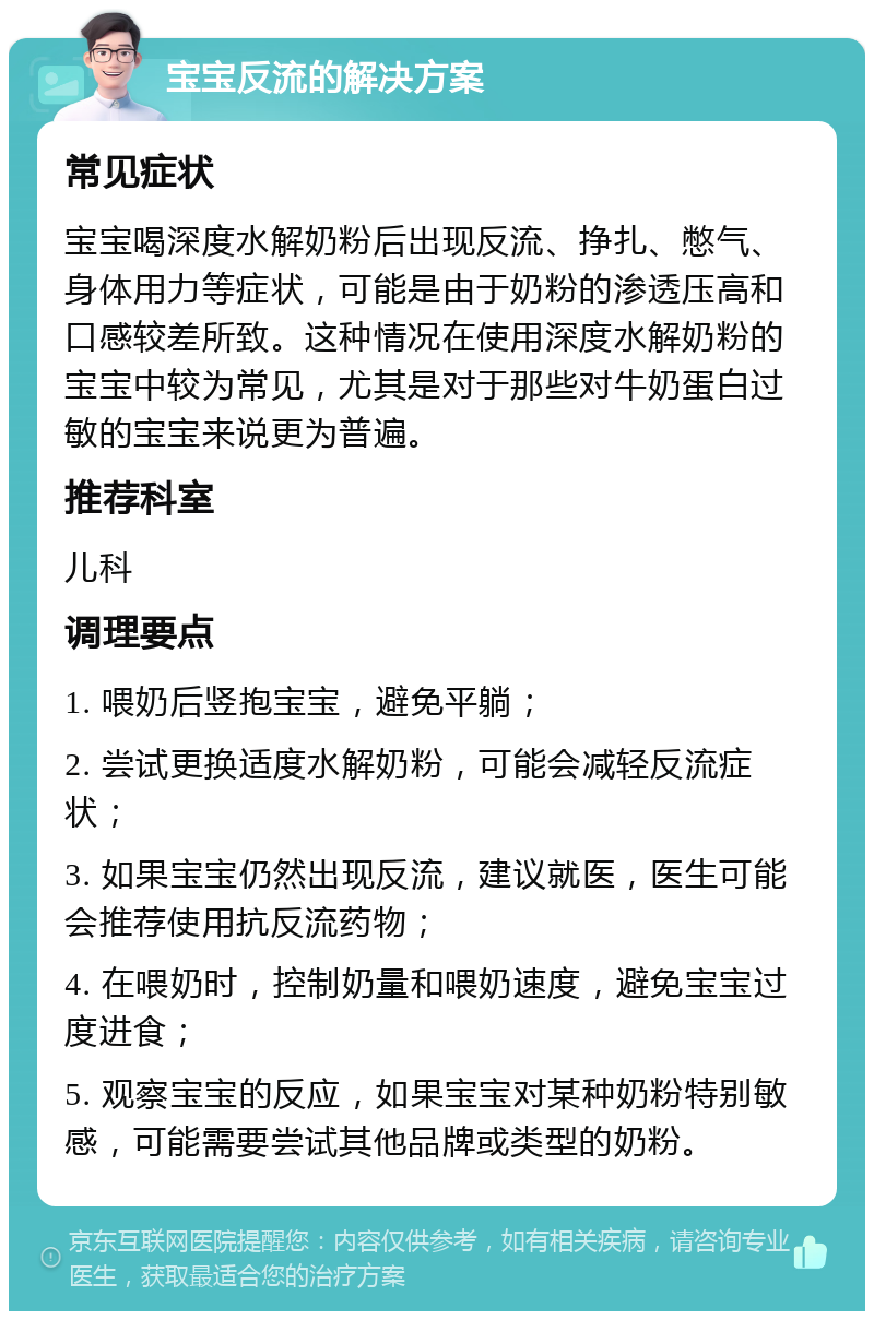 宝宝反流的解决方案 常见症状 宝宝喝深度水解奶粉后出现反流、挣扎、憋气、身体用力等症状，可能是由于奶粉的渗透压高和口感较差所致。这种情况在使用深度水解奶粉的宝宝中较为常见，尤其是对于那些对牛奶蛋白过敏的宝宝来说更为普遍。 推荐科室 儿科 调理要点 1. 喂奶后竖抱宝宝，避免平躺； 2. 尝试更换适度水解奶粉，可能会减轻反流症状； 3. 如果宝宝仍然出现反流，建议就医，医生可能会推荐使用抗反流药物； 4. 在喂奶时，控制奶量和喂奶速度，避免宝宝过度进食； 5. 观察宝宝的反应，如果宝宝对某种奶粉特别敏感，可能需要尝试其他品牌或类型的奶粉。