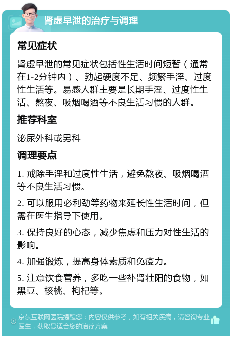 肾虚早泄的治疗与调理 常见症状 肾虚早泄的常见症状包括性生活时间短暂（通常在1-2分钟内）、勃起硬度不足、频繁手淫、过度性生活等。易感人群主要是长期手淫、过度性生活、熬夜、吸烟喝酒等不良生活习惯的人群。 推荐科室 泌尿外科或男科 调理要点 1. 戒除手淫和过度性生活，避免熬夜、吸烟喝酒等不良生活习惯。 2. 可以服用必利劲等药物来延长性生活时间，但需在医生指导下使用。 3. 保持良好的心态，减少焦虑和压力对性生活的影响。 4. 加强锻炼，提高身体素质和免疫力。 5. 注意饮食营养，多吃一些补肾壮阳的食物，如黑豆、核桃、枸杞等。