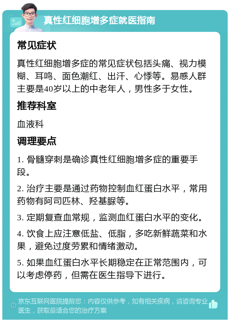 真性红细胞增多症就医指南 常见症状 真性红细胞增多症的常见症状包括头痛、视力模糊、耳鸣、面色潮红、出汗、心悸等。易感人群主要是40岁以上的中老年人，男性多于女性。 推荐科室 血液科 调理要点 1. 骨髓穿刺是确诊真性红细胞增多症的重要手段。 2. 治疗主要是通过药物控制血红蛋白水平，常用药物有阿司匹林、羟基脲等。 3. 定期复查血常规，监测血红蛋白水平的变化。 4. 饮食上应注意低盐、低脂，多吃新鲜蔬菜和水果，避免过度劳累和情绪激动。 5. 如果血红蛋白水平长期稳定在正常范围内，可以考虑停药，但需在医生指导下进行。