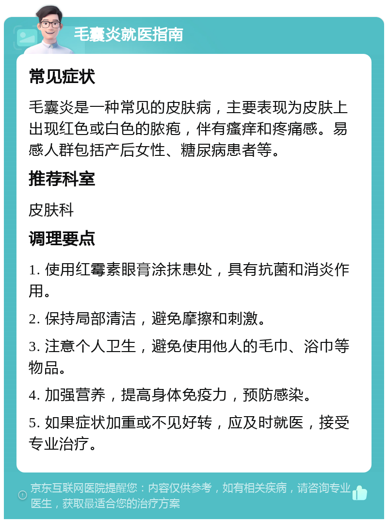 毛囊炎就医指南 常见症状 毛囊炎是一种常见的皮肤病，主要表现为皮肤上出现红色或白色的脓疱，伴有瘙痒和疼痛感。易感人群包括产后女性、糖尿病患者等。 推荐科室 皮肤科 调理要点 1. 使用红霉素眼膏涂抹患处，具有抗菌和消炎作用。 2. 保持局部清洁，避免摩擦和刺激。 3. 注意个人卫生，避免使用他人的毛巾、浴巾等物品。 4. 加强营养，提高身体免疫力，预防感染。 5. 如果症状加重或不见好转，应及时就医，接受专业治疗。