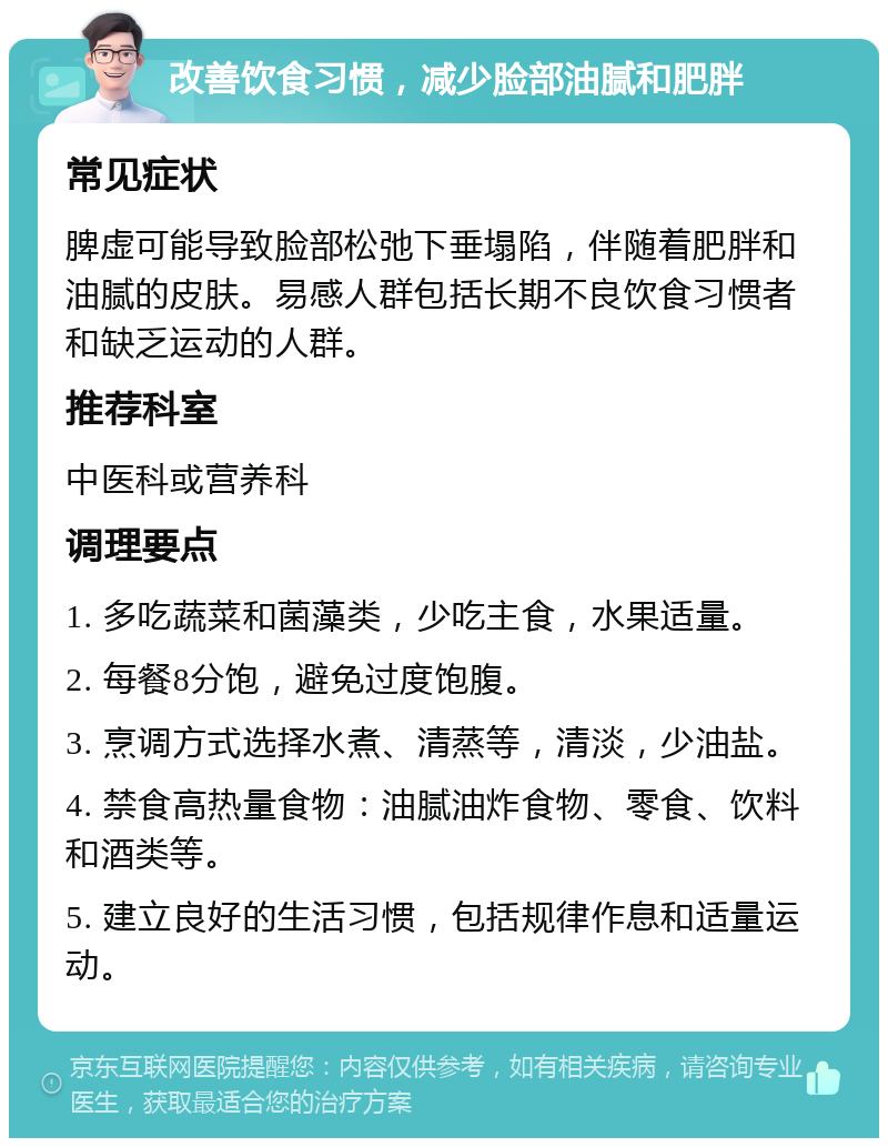 改善饮食习惯，减少脸部油腻和肥胖 常见症状 脾虚可能导致脸部松弛下垂塌陷，伴随着肥胖和油腻的皮肤。易感人群包括长期不良饮食习惯者和缺乏运动的人群。 推荐科室 中医科或营养科 调理要点 1. 多吃蔬菜和菌藻类，少吃主食，水果适量。 2. 每餐8分饱，避免过度饱腹。 3. 烹调方式选择水煮、清蒸等，清淡，少油盐。 4. 禁食高热量食物：油腻油炸食物、零食、饮料和酒类等。 5. 建立良好的生活习惯，包括规律作息和适量运动。